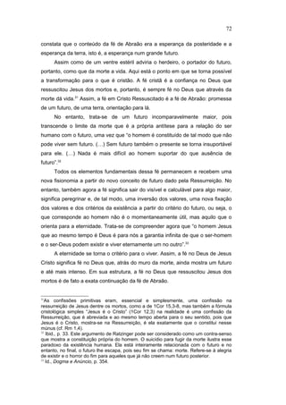 constata que o conteúdo da fé de Abraão era a esperança da posteridade e a
esperança da terra, isto é, a esperança num grande futuro.
Assim como de um ventre estéril adviria o herdeiro, o portador do futuro,
portanto, como que da morte a vida. Aqui está o ponto em que se torna possível
a transformação para o que é cristão. A fé cristã é a confiança no Deus que
ressuscitou Jesus dos mortos e, portanto, é sempre fé no Deus que através da
morte dá vida.31
Assim, a fé em Cristo Ressuscitado é a fé de Abraão: promessa
de um futuro, de uma terra, orientação para lá.
No entanto, trata-se de um futuro incomparavelmente maior, pois
transcende o limite da morte que é a própria antítese para a relação do ser
humano com o futuro, uma vez que “o homem é constituído de tal modo que não
pode viver sem futuro. (…) Sem futuro também o presente se torna insuportável
para ele. (…) Nada é mais difícil ao homem suportar do que ausência de
futuro”.32
Todos os elementos fundamentais dessa fé permanecem e recebem uma
nova fisionomia a partir do novo conceito de futuro dado pela Ressurreição. No
entanto, também agora a fé significa sair do visível e calculável para algo maior,
significa peregrinar e, de tal modo, uma inversão dos valores, uma nova fixação
dos valores e dos critérios da existência a partir do critério do futuro, ou seja, o
que corresponde ao homem não é o momentaneamente útil, mas aquilo que o
orienta para a eternidade. Trata-se de compreender agora que “o homem Jesus
que ao mesmo tempo é Deus é para nós a garantia infinita de que o ser-homem
e o ser-Deus podem existir e viver eternamente um no outro”.33
A eternidade se torna o critério para o viver. Assim, a fé no Deus de Jesus
Cristo significa fé no Deus que, atrás do muro da morte, ainda mostra um futuro
e até mais intenso. Em sua estrutura, a fé no Deus que ressuscitou Jesus dos
mortos é de fato a exata continuação da fé de Abraão.
31
As confissões primitivas eram, essencial e simplesmente, uma confissão na
ressurreição de Jesus dentre os mortos, como a de 1Cor 15,3-8, mas também a fórmula
cristológica simples “Jesus é o Cristo” (1Cor 12,3) na realidade é uma confissão da
Ressurreição, que é abreviada e ao mesmo tempo aberta para o seu sentido, pois que
Jesus é o Cristo, mostra-se na Ressurreição, é ela exatamente que o constitui nesse
múnus (cf. Rm 1,4).
32
Ibid., p. 33. Este argumento de Ratzinger pode ser considerado como um contra-senso
que mostra a constituição própria do homem. O suicídio para fugir da morte ilustra esse
paradoxo da existência humana. Ela está inteiramente relacionada com o futuro e no
entanto, no final, o futuro lhe escapa, pois seu fim se chama: morte. Refere-se à alegria
de existir e o horror do fim para aqueles que já não creem num futuro posterior.
33
Id., Dogma e Anúncio, p. 354.
72
PUC-Rio
-
Certificação
Digital
Nº
1111981/CA
 