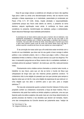 Essa fé que exige colocar a existência em direção ao futuro não significa
fuga para o além ou ainda uma desvalorização terrena, não se resume numa
sedução a falsas esperanças ou à inatividade, passividade já condenada por
Paulo (1Tes 4,11; Ef 4,28). Antes, impele atividade e responsabilidade.
Justamente porque seu futuro está aberto ao eterno, o presente se torna
decisivo, adquire significação maior ainda. A confiança no futuro pede
constância no presente, transformação da realidade, justiça e solidariedade.
Assim descreve Ratzinger essa realidade perturbadora:
A promessa de um futuro eterno pode ser para o homem não só redentora, mas
igualmente aniquiladora e ameaçadora. Pois a ideia de que sua ação e sua
omissão seriam medidas com o critério de eternidade, e decidem não só sobre o
momento, mas para além do limite da morte, essa ideia para o homem que a leva
a sério deve parecer quase cruel de modo que diante desse futuro ele foge e
prefere suportar a ausência de futuro do que sujeitar-se a essa exigência.34
É da convicção de nosso autor que a fé cristã deve estar envolvida com o
mundo em sua totalidade, que deve sair do seu gueto e levar consigo à esfera
pública o seu conteúdo próprio, isto é, o Deus que julga e sofre, o Deus que
estabelece limites e critérios; o Deus do qual viemos e ao qual nos dirigimos. Por
isso, é necessário perguntar-se se Deus mesmo não é a verdadeira realidade, a
condição prévia de qualquer “realismo”, de modo que, sem Ele, nada permanece
intato.
Precisamente como cristãos somos chamados a construir este mundo, a
trabalhar no seu futuro, para que um dia se torne o mundo de Deus que
ultrapassará de longe tudo que nós mesmos jamais podemos construir. “O
cristianismo não é uma religião do passado que nos quer prender para sempre a
alguma coisa que um dia foi, mas uma religião da esperança do que está por vir.
Uma religião que nos abre o caminho para o que vem, para a criação
definitiva.”35
Por isso ele compreende quanto o próprio Concílio Vaticano II tinha como
propósito conferir ao cristianismo novamente a força de fazer história. Pois o
cristianismo não pode ficar restrito ao âmbito subjetivo e particular, uma vez que
fazendo parte da esfera subjetiva não pode mais ser uma força determinante no
grande processo da história e nas decisões que deviam ser tomadas. Assim,
uma das consequências do Concílio deveria ser justamente essa: “realçar de
34
Id., Fé e Futuro, p. 38.
35
Id., Dogma e Anúncio, p. 355.
73
PUC-Rio
-
Certificação
Digital
Nº
1111981/CA
 