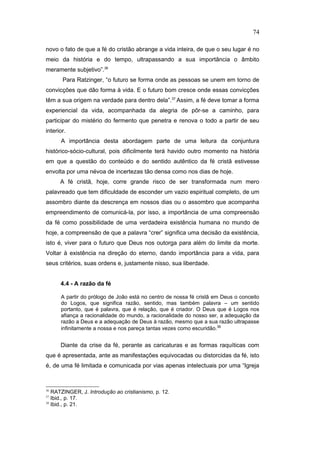 novo o fato de que a fé do cristão abrange a vida inteira, de que o seu lugar é no
meio da história e do tempo, ultrapassando a sua importância o âmbito
meramente subjetivo”.36
Para Ratzinger, “o futuro se forma onde as pessoas se unem em torno de
convicções que dão forma à vida. E o futuro bom cresce onde essas convicções
têm a sua origem na verdade para dentro dela”.37
Assim, a fé deve tomar a forma
experiencial da vida, acompanhada da alegria de pôr-se a caminho, para
participar do mistério do fermento que penetra e renova o todo a partir de seu
interior.
A importância desta abordagem parte de uma leitura da conjuntura
histórico-sócio-cultural, pois dificilmente terá havido outro momento na história
em que a questão do conteúdo e do sentido autêntico da fé cristã estivesse
envolta por uma névoa de incertezas tão densa como nos dias de hoje.
A fé cristã, hoje, corre grande risco de ser transformada num mero
palavreado que tem dificuldade de esconder um vazio espiritual completo, de um
assombro diante da descrença em nossos dias ou o assombro que acompanha
empreendimento de comunicá-la, por isso, a importância de uma compreensão
da fé como possibilidade de uma verdadeira existência humana no mundo de
hoje, a compreensão de que a palavra “crer” significa uma decisão da existência,
isto é, viver para o futuro que Deus nos outorga para além do limite da morte.
Voltar à existência na direção do eterno, dando importância para a vida, para
seus critérios, suas ordens e, justamente nisso, sua liberdade.
4.4 - A razão da fé
A partir do prólogo de João está no centro de nossa fé cristã em Deus o conceito
do Logos, que significa razão, sentido, mas também palavra – um sentido
portanto, que é palavra, que é relação, que é criador. O Deus que é Logos nos
afiança a racionalidade do mundo, a racionalidade do nosso ser, a adequação da
razão a Deus e a adequação de Deus à razão, mesmo que a sua razão ultrapasse
infinitamente a nossa e nos pareça tantas vezes como escuridão.38
Diante da crise da fé, perante as caricaturas e as formas raquíticas com
que é apresentada, ante as manifestações equivocadas ou distorcidas da fé, isto
é, de uma fé limitada e comunicada por vias apenas intelectuais por uma “Igreja
36
RATZINGER, J. Introdução ao cristianismo, p. 12.
37
Ibid., p. 17.
38
Ibid., p. 21.
74
PUC-Rio
-
Certificação
Digital
Nº
1111981/CA
 
