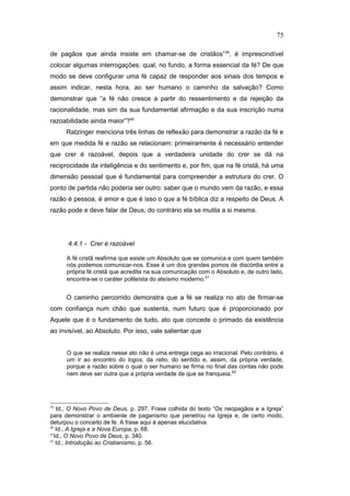 de pagãos que ainda insiste em chamar-se de cristãos”39
, é imprescindível
colocar algumas interrogações: qual, no fundo, a forma essencial da fé? De que
modo se deve configurar uma fé capaz de responder aos sinais dos tempos e
assim indicar, nesta hora, ao ser humano o caminho da salvação? Como
demonstrar que “a fé não cresce a partir do ressentimento e da rejeição da
racionalidade, mas sim da sua fundamental afirmação e da sua inscrição numa
razoabilidade ainda maior”?40
Ratzinger menciona três linhas de reflexão para demonstrar a razão da fé e
em que medida fé e razão se relacionam: primeiramente é necessário entender
que crer é razoável, depois que a verdadeira unidade do crer se dá na
reciprocidade da inteligência e do sentimento e, por fim, que na fé cristã, há uma
dimensão pessoal que é fundamental para compreender a estrutura do crer. O
ponto de partida não poderia ser outro: saber que o mundo vem da razão, e essa
razão é pessoa, é amor e que é isso o que a fé bíblica diz a respeito de Deus. A
razão pode e deve falar de Deus, do contrário ela se mutila a si mesma.
4.4.1 - Crer é razoável
A fé cristã reafirma que existe um Absoluto que se comunica e com quem também
nós podemos comunicar-nos. Esse é um dos grandes pomos de discórdia entre a
própria fé cristã que acredita na sua comunicação com o Absoluto e, de outro lado,
encontra-se o caráter politeísta do ateísmo moderno.41
O caminho percorrido demonstra que a fé se realiza no ato de firmar-se
com confiança num chão que sustenta, num futuro que é proporcionado por
Aquele que é o fundamento de tudo, ato que concede o primado da existência
ao invisível, ao Absoluto. Por isso, vale salientar que
O que se realiza nesse ato não é uma entrega cega ao irracional. Pelo contrário, é
um ir ao encontro do logos, da ratio, do sentido e, assim, da própria verdade,
porque a razão sobre o qual o ser humano se firma no final das contas não pode
nem deve ser outra que a própria verdade de que se franqueia.42
39
Id., O Novo Povo de Deus, p. 297. Frase colhida do texto “Os neopagãos e a Igreja”
para demonstrar o ambiente de paganismo que penetrou na Igreja e, de certo modo,
deturpou o conceito de fé. A frase aqui é apenas elucidativa.
40
Id., A Igreja e a Nova Europa, p. 68.
41
Id., O Novo Povo de Deus, p. 340.
42
Id., Introdução ao Cristianismo, p. 56.
75
PUC-Rio
-
Certificação
Digital
Nº
1111981/CA
 