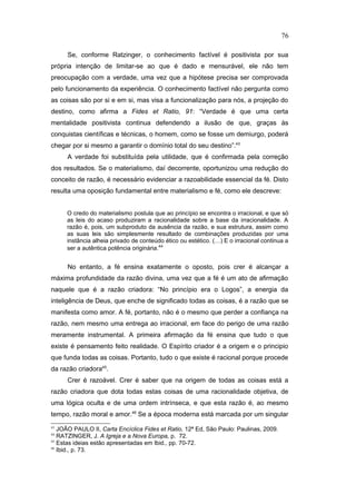 Se, conforme Ratzinger, o conhecimento factível é positivista por sua
própria intenção de limitar-se ao que é dado e mensurável, ele não tem
preocupação com a verdade, uma vez que a hipótese precisa ser comprovada
pelo funcionamento da experiência. O conhecimento factível não pergunta como
as coisas são por si e em si, mas visa a funcionalização para nós, a projeção do
destino, como afirma a Fides et Ratio, 91: “Verdade é que uma certa
mentalidade positivista continua defendendo a ilusão de que, graças às
conquistas científicas e técnicas, o homem, como se fosse um demiurgo, poderá
chegar por si mesmo a garantir o domínio total do seu destino”.43
A verdade foi substituída pela utilidade, que é confirmada pela correção
dos resultados. Se o materialismo, daí decorrente, oportunizou uma redução do
conceito de razão, é necessário evidenciar a razoabilidade essencial da fé. Disto
resulta uma oposição fundamental entre materialismo e fé, como ele descreve:
O credo do materialismo postula que ao princípio se encontra o irracional, e que só
as leis do acaso produziram a racionalidade sobre a base da irracionalidade. A
razão é, pois, um subproduto da ausência da razão, e sua estrutura, assim como
as suas leis são simplesmente resultado de combinações produzidas por uma
instância alheia privado de conteúdo ético ou estético. (…) E o irracional continua a
ser a autêntica potência originária.44
No entanto, a fé ensina exatamente o oposto, pois crer é alcançar a
máxima profundidade da razão divina, uma vez que a fé é um ato de afirmação
naquele que é a razão criadora: “No princípio era o Logos”, a energia da
inteligência de Deus, que enche de significado todas as coisas, é a razão que se
manifesta como amor. A fé, portanto, não é o mesmo que perder a confiança na
razão, nem mesmo uma entrega ao irracional, em face do perigo de uma razão
meramente instrumental. A primeira afirmação da fé ensina que tudo o que
existe é pensamento feito realidade. O Espírito criador é a origem e o principio
que funda todas as coisas. Portanto, tudo o que existe é racional porque procede
da razão criadora45
.
Crer é razoável. Crer é saber que na origem de todas as coisas está a
razão criadora que dota todas estas coisas de uma racionalidade objetiva, de
uma lógica oculta e de uma ordem intrínseca, e que esta razão é, ao mesmo
tempo, razão moral e amor.46
Se a época moderna está marcada por um singular
43
JOÃO PAULO II, Carta Encíclica Fides et Ratio, 12ª Ed, São Paulo: Paulinas, 2009.
44
RATZINGER, J. A Igreja e a Nova Europa, p. 72.
45
Estas ideias estão apresentadas em Ibid., pp. 70-72.
46
Ibid., p. 73.
76
PUC-Rio
-
Certificação
Digital
Nº
1111981/CA
 