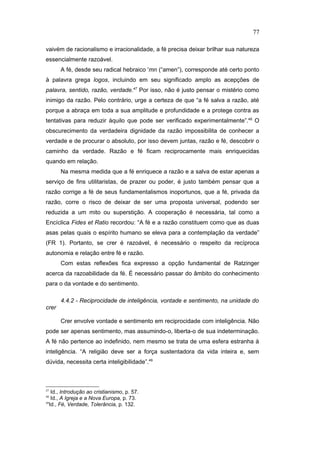 vaivém de racionalismo e irracionalidade, a fé precisa deixar brilhar sua natureza
essencialmente razoável.
A fé, desde seu radical hebraico 'mn (“amen”), corresponde até certo ponto
à palavra grega logos, incluindo em seu significado amplo as acepções de
palavra, sentido, razão, verdade.47
Por isso, não é justo pensar o mistério como
inimigo da razão. Pelo contrário, urge a certeza de que “a fé salva a razão, até
porque a abraça em toda a sua amplitude e profundidade e a protege contra as
tentativas para reduzir àquilo que pode ser verificado experimentalmente”.48
O
obscurecimento da verdadeira dignidade da razão impossibilita de conhecer a
verdade e de procurar o absoluto, por isso devem juntas, razão e fé, descobrir o
caminho da verdade. Razão e fé ficam reciprocamente mais enriquecidas
quando em relação.
Na mesma medida que a fé enriquece a razão e a salva de estar apenas a
serviço de fins utilitaristas, de prazer ou poder, é justo também pensar que a
razão corrige a fé de seus fundamentalismos inoportunos, que a fé, privada da
razão, corre o risco de deixar de ser uma proposta universal, podendo ser
reduzida a um mito ou superstição. A cooperação é necessária, tal como a
Encíclica Fides et Ratio recordou: “A fé e a razão constituem como que as duas
asas pelas quais o espírito humano se eleva para a contemplação da verdade”
(FR 1). Portanto, se crer é razoável, é necessário o respeito da recíproca
autonomia e relação entre fé e razão.
Com estas reflexões fica expresso a opção fundamental de Ratzinger
acerca da razoabilidade da fé. É necessário passar do âmbito do conhecimento
para o da vontade e do sentimento.
4.4.2 - Reciprocidade de inteligência, vontade e sentimento, na unidade do
crer
Crer envolve vontade e sentimento em reciprocidade com inteligência. Não
pode ser apenas sentimento, mas assumindo-o, liberta-o de sua indeterminação.
A fé não pertence ao indefinido, nem mesmo se trata de uma esfera estranha à
inteligência. “A religião deve ser a força sustentadora da vida inteira e, sem
dúvida, necessita certa inteligibilidade”.49
47
Id., Introdução ao cristianismo, p. 57.
48
Id., A Igreja e a Nova Europa, p. 73.
49
Id., Fé, Verdade, Tolerância, p. 132.
77
PUC-Rio
-
Certificação
Digital
Nº
1111981/CA
 