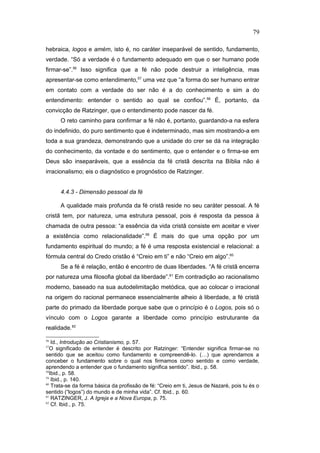 hebraica, logos e amém, isto é, no caráter inseparável de sentido, fundamento,
verdade. “Só a verdade é o fundamento adequado em que o ser humano pode
firmar-se”.56
Isso significa que a fé não pode destruir a inteligência, mas
apresentar-se como entendimento,57
uma vez que “a forma do ser humano entrar
em contato com a verdade do ser não é a do conhecimento e sim a do
entendimento: entender o sentido ao qual se confiou”.58
É, portanto, da
convicção de Ratzinger, que o entendimento pode nascer da fé.
O reto caminho para confirmar a fé não é, portanto, guardando-a na esfera
do indefinido, do puro sentimento que é indeterminado, mas sim mostrando-a em
toda a sua grandeza, demonstrando que a unidade do crer se dá na integração
do conhecimento, da vontade e do sentimento, que o entender e o firma-se em
Deus são inseparáveis, que a essência da fé cristã descrita na Bíblia não é
irracionalismo; eis o diagnóstico e prognóstico de Ratzinger.
4.4.3 - Dimensão pessoal da fé
A qualidade mais profunda da fé cristã reside no seu caráter pessoal. A fé
cristã tem, por natureza, uma estrutura pessoal, pois é resposta da pessoa à
chamada de outra pessoa: “a essência da vida cristã consiste em aceitar e viver
a existência como relacionalidade”.59
É mais do que uma opção por um
fundamento espiritual do mundo; a fé é uma resposta existencial e relacional: a
fórmula central do Credo cristão é “Creio em ti” e não “Creio em algo”.60
Se a fé é relação, então é encontro de duas liberdades. “A fé cristã encerra
por natureza uma filosofia global da liberdade”.61
Em contradição ao racionalismo
moderno, baseado na sua autodelimitação metódica, que ao colocar o irracional
na origem do racional permanece essencialmente alheio à liberdade, a fé cristã
parte do primado da liberdade porque sabe que o princípio é o Logos, pois só o
vínculo com o Logos garante a liberdade como princípio estruturante da
realidade.62
56
Id., Introdução ao Cristianismo, p. 57.
57
O significado de entender é descrito por Ratzinger: “Entender significa firmar-se no
sentido que se aceitou como fundamento e compreendê-lo. (…) que aprendamos a
conceber o fundamento sobre o qual nos firmamos como sentido e como verdade,
aprendendo a entender que o fundamento significa sentido”. Ibid., p. 58.
58
Ibid., p. 58.
59
Ibid., p. 140.
60
Trata-se da forma básica da profissão de fé: “Creio em ti, Jesus de Nazaré, pois tu és o
sentido (“logos”) do mundo e de minha vida”. Cf. Ibid., p. 60.
61
RATZINGER, J. A Igreja e a Nova Europa, p. 75.
62
Cf. Ibid., p. 75.
79
PUC-Rio
-
Certificação
Digital
Nº
1111981/CA
 