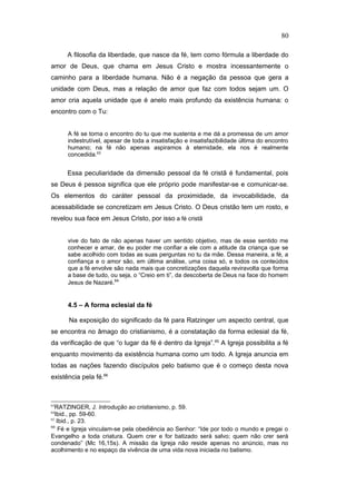 A filosofia da liberdade, que nasce da fé, tem como fórmula a liberdade do
amor de Deus, que chama em Jesus Cristo e mostra incessantemente o
caminho para a liberdade humana. Não é a negação da pessoa que gera a
unidade com Deus, mas a relação de amor que faz com todos sejam um. O
amor cria aquela unidade que é anelo mais profundo da existência humana: o
encontro com o Tu:
A fé se torna o encontro do tu que me sustenta e me dá a promessa de um amor
indestrutível, apesar de toda a insatisfação e insatisfazibilidade última do encontro
humano; na fé não apenas aspiramos à eternidade, ela nos é realmente
concedida.63
Essa peculiaridade da dimensão pessoal da fé cristã é fundamental, pois
se Deus é pessoa significa que ele próprio pode manifestar-se e comunicar-se.
Os elementos do caráter pessoal da proximidade, da invocabilidade, da
acessabilidade se concretizam em Jesus Cristo. O Deus cristão tem um rosto, e
revelou sua face em Jesus Cristo, por isso a fé cristã
vive do fato de não apenas haver um sentido objetivo, mas de esse sentido me
conhecer e amar, de eu poder me confiar a ele com a atitude da criança que se
sabe acolhido com todas as suas perguntas no tu da mãe. Dessa maneira, a fé, a
confiança e o amor são, em última análise, uma coisa só, e todos os conteúdos
que a fé envolve são nada mais que concretizações daquela reviravolta que forma
a base de tudo, ou seja, o “Creio em ti”, da descoberta de Deus na face do homem
Jesus de Nazaré.64
4.5 – A forma eclesial da fé
Na exposição do significado da fé para Ratzinger um aspecto central, que
se encontra no âmago do cristianismo, é a constatação da forma eclesial da fé,
da verificação de que “o lugar da fé é dentro da Igreja”.65
A Igreja possibilita a fé
enquanto movimento da existência humana como um todo. A Igreja anuncia em
todas as nações fazendo discípulos pelo batismo que é o começo desta nova
existência pela fé.66
63
RATZINGER, J. Introdução ao cristianismo, p. 59.
64
Ibid., pp. 59-60.
65
Ibid., p. 23.
66
Fé e Igreja vinculam-se pela obediência ao Senhor: “Ide por todo o mundo e pregai o
Evangelho a toda criatura. Quem crer e for batizado será salvo; quem não crer será
condenado” (Mc 16,15s). A missão da Igreja não reside apenas no anúncio, mas no
acolhimento e no espaço da vivência de uma vida nova iniciada no batismo.
80
PUC-Rio
-
Certificação
Digital
Nº
1111981/CA
 