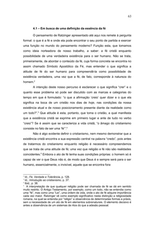 4.1 – Em busca de uma definição da essência da fé
O pensamento de Ratzinger apresentado até aqui nos remete à pergunta
formal: o que é a fé e onde ela pode encontrar o seu ponto de partida e exercer
uma função no mundo do pensamento moderno? Função esta, que tomamos
como ideia norteadora de nosso trabalho, a saber: a fé cristã enquanto
possibilidade de uma verdadeira existência para o ser humano. Não se trata,
primeiramente, de abordar o conteúdo da fé, cuja forma concreta se encontra no
assim chamado Símbolo Apostólico da Fé, mas entender o que significa a
atitude de fé do ser humano para compreendê-la como possibilidade de
existência verdadeira, uma vez que a fé, de fato, corresponde à natureza do
homem.2
A intenção deste nosso percurso é esclarecer o que significa “crer” e o
quanto esse problema só pode ser discutido com as marcas e categorias do
tempo em que é formulado: “o que a afirmação ‘creio’ quer dizer e o que ela
significa na boca de um cristão nos dias de hoje, nas condições da nossa
existência atual e de nosso posicionamento presente diante da realidade como
um todo?”.3
Que atitude é esta, portanto, que toma o cristão, a qual manifesta
que a existência cristã se exprime em primeiro lugar e ante de tudo no verbo
“creio”? Se é assim que se caracteriza a vida cristã, “o âmago do cristianismo
consiste no fato de ser uma ‘fé’”.4
Não é algo evidente definir o cristianismo, nem mesmo demonstrar que a
existência cristã encontra a sua expressão central na palavra “credo”, pois antes
de tratarmos do cristianismo enquanto religião é necessário compreendemos
que se trata de uma atitude de fé; uma vez que religião e fé não são realidades
coincidentes.5
Embora o ato de fé tenha suas condições próprias: o homem só é
capaz de ver o que Deus não é, de modo que Deus é e sempre será para o ser
humano, essencialmente, o invisível, aquele que se encontra fora:
2
Id., Fé, Verdade e Tolerância, p. 128.
3
Id., Introdução ao cristianismo, p. 37.
4
Ibid., p. 38.
5
A interpretação de que qualquer religião pode ser chamada de fé se dá em sentido
muito restrito. O Antigo Testamento, por exemplo, como um todo, não se entendia como
uma “fé”, mas como uma “Lei”, uma ordem de vida, onde o ato de fé adquire importância
cada vez maior. Ratzinger vê como exemplo significativo nesta distinção a religiosidade
romana, na qual se entendia por “religio” a observância de determinadas formas e práxis,
sem a necessidade de um ato de fé em elementos sobrenaturais. O elemento decisivo é
antes a observância de um sistemas de ritos do que a adesão pessoal.
63
PUC-Rio
-
Certificação
Digital
Nº
1111981/CA
 