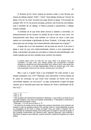 O Símbolo da Fé, forma original da doutrina cristã, é uma fórmula que
nasceu do diálogo original: “Crês? – Creio!”. Esse diálogo remete ao “cremos” da
Igreja. O Eu do “eu creio” encontra seu lugar devido na Igreja. “A fé procede da
audição” (Rm 10,17), do anúncio da Igreja, portanto, não é fruto de uma reflexão,
mas o resultado de um diálogo. A Palavra precede o pensamento; o diálogo
suscita a adesão.
A profissão de fé que brota deste anúncio é adesão e conversão, um
redirecionamento do ser humano no sentido de dar à vida um novo rumo. Um
direcionamento para Deus, mas também um virar-se um para o outro para
realizar em comunidade a glorificação de Deus. Portanto, “a fé exige união, ela
clama pelo que crê comigo, ela é essencialmente relacionada com a Igreja”.67
A Igreja não é um mal necessário, ela faz parte de uma fé. E tal como a
Igreja é mais do que uma institucionalização externa e uma organização de
idéias, a fé também não pode ser uma idéia ou mística de auto-identificação: a fé
cristã é aquela que nos dá a verdade como caminho. No entanto,
A própria igreja como um todo tem em suas mãos a fé apenas como um
“symbolon”, ou seja, como uma metade partida, que corresponde à verdade
somente na medida em que indica para além de si mesma, isto é, para aquilo que
é totalmente outro. É só pela fragmentação infinita do símbolo que a fé, como
auto-superação contínua do ser humano, avança para o seu Deus.68
Mas o que é a Igreja? Qual a sua finalidade? De onde provém e que
relação estabelece com a fé?69
Ratzinger, para demonstrar a forma eclesial da
fé, parte da convicção de que Cristo tinha intenção de formar uma nova
comunidade religiosa, um novo povo70
, ou seja, compreende a origem da Igreja
naquele que é chamado pela carta aos Hebreus de “Autor e plenificador da fé”
(Hb 12,2).71
67
Ibid., p. 72.
68
Ibid., p. 72.
69
São questões abundantemente tratadas por Ratzinger, o qual mostrou ao longo de sua
produção teológica, uma forte preocupação eclesiológica. A bibliografia é abundante e
não pretendemos esgotar o tema.
70
Ratzinger, J. O novo povo de Deus, p. 77.
71
Ao tratarmos da relação da fé e da Igreja não queremos abordá-las como poderiam ser
tratadas a partir de questões práticas. Por exemplo: Qual é a responsabilidade do bispo
na propagação da fé? Qual a missão do leigo? Para que existe o Papado? Etc. A
compreensão da verdadeira relação entre ambas parte da origem e natureza da Igreja. É
das questões fundamentais que devemos partir, segundo Ratzinger, para entender o
dinamismo fé-Igreja e para repensar, quando oportuno, problemas singulares de ordem
prática.
81
PUC-Rio
-
Certificação
Digital
Nº
1111981/CA
 