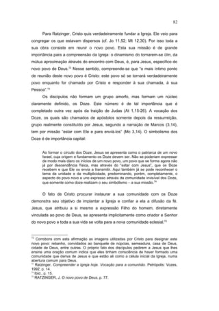 Para Ratzinger, Cristo quis verdadeiramente fundar a Igreja. Ele veio para
congregar os que estavam dispersos (cf. Jo 11,52; Mt 12,30). Por isso toda a
sua obra consiste em reunir o novo povo. Esta sua missão é de grande
importância para a compreensão da Igreja: o dinamismo do tornarem-se Um, da
mútua aproximação através do encontro com Deus, é, para Jesus, específico do
novo povo de Deus.72
Nesse sentido, compreende-se que “o mais íntimo ponto
de reunião deste novo povo é Cristo: este povo só se tornará verdadeiramente
povo enquanto for chamado por Cristo e responder à sua chamada, à sua
Pessoa”.73
Os discípulos não formam um grupo amorfo, mas formam um núcleo
claramente definido, os Doze. Este número é de tal importância que é
completado outra vez após da traição de Judas (At 1,15-26). A vocação dos
Doze, os quais são chamados de apóstolos somente depois da ressurreição,
grupo realmente constituído por Jesus, segundo a narração de Marcos (3,14),
tem por missão “estar com Ele e para enviá-los” (Mc 3,14). O simbolismo dos
Doze é de importância capital:
Ao formar o círculo dos Doze, Jesus se apresenta como o patriarca de um novo
Israel, cuja origem e fundamento os Doze devem ser. Não se poderiam expressar
de modo mais claro os inícios de um novo povo, um povo que se forma agora não
já por descendência física, mas através do “estar com Jesus”, que os Doze
recebem e que Ele os envia a transmitir. Aqui também já se pode reconhecer o
tema da unidade e da multiplicidade, predominando, porém, completamente, o
aspecto do povo novo e uno expresso através da comunidade invisível dos Doze,
que somente como doze realizam o seu simbolismo – a sua missão.74
O fato de Cristo procurar instaurar a sua comunidade com os Doze
demonstra seu objetivo de implantar a Igreja e confiar a ela a difusão da fé.
Jesus, que atribuiu a si mesmo a expressão Filho do homem, diretamente
vinculada ao povo de Deus, se apresenta implicitamente como criador e Senhor
do novo povo e toda a sua vida se volta para a nova comunidade eclesial.75
72
Corrobora com esta afirmação as imagens utilizadas por Cristo para designar este
novo povo: rebanho, convidados ao banquete de núpcias, semeadura, casa de Deus,
cidade de Deus, entre outras. O próprio fato dos discípulos pedirem a Jesus que lhes
ensine uma oração comum indica que eles tinham consciência de haver formado uma
comunidade que deriva de Jesus e que estão ali como a célula inicial da Igreja, numa
abertura comum para Deus.
73
Ratzinger, Compreender a Igreja hoje. Vocação para a comunhão. Petrópolis: Vozes,
1992, p. 14.
74
Ibid., p. 15.
75
RATZINGER, J. O novo povo de Deus, p. 77.
82
PUC-Rio
-
Certificação
Digital
Nº
1111981/CA
 