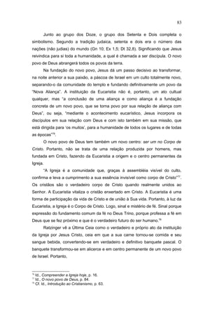 Junto ao grupo dos Doze, o grupo dos Setenta e Dois completa o
simbolismo. Segundo a tradição judaica, setenta e dois era o número das
nações (não judias) do mundo (Gn 10; Ex 1,5; Dt 32,8). Significando que Jesus
reivindica para si toda a humanidade, a qual é chamada a ser discípula. O novo
povo de Deus abrangerá todos os povos da terra.
Na fundação do novo povo, Jesus dá um passo decisivo ao transformar,
na noite anterior a sua paixão, a páscoa de Israel em um culto totalmente novo,
separando-o da comunidade do templo e fundando definitivamente um povo da
“Nova Aliança”. A instituição da Eucaristia não é, portanto, um ato cultual
qualquer, mas “a conclusão de uma aliança e como aliança é a fundação
concreta de um novo povo, que se torna povo por sua relação de aliança com
Deus”, ou seja, “mediante o acontecimento eucarístico, Jesus incorpora os
discípulos em sua relação com Deus e com isto também em sua missão, que
está dirigida para ‘os muitos’, para a humanidade de todos os lugares e de todas
as épocas”76
.
O novo povo de Deus tem também um novo centro: ser um no Corpo de
Cristo. Portanto, não se trata de uma relação produzida por homens, mas
fundada em Cristo, fazendo da Eucaristia a origem e o centro permanentes da
Igreja.
“A Igreja é a comunidade que, graças à assembléia visível do culto,
confirma e leva a cumprimento a sua essência invisível como corpo de Cristo”77
.
Os cristãos são o verdadeiro corpo de Cristo quando realmente unidos ao
Senhor. A Eucaristia vitaliza o cristão enxertado em Cristo. A Eucaristia é uma
forma de participação da vida de Cristo e de união à Sua vida. Portanto, à luz da
Eucaristia, a Igreja é o Corpo de Cristo. Logo, sinal e mistério de fé. Sinal porque
expressão do fundamento comum da fé no Deus Trino, porque professa a fé em
Deus que se fez próximo e que é o verdadeiro futuro do ser humano.78
Ratzinger vê a Última Ceia como o verdadeiro e próprio ato da instituição
da Igreja por Jesus Cristo, ceia em que a sua carne tornou-se comida e seu
sangue bebida, convertendo-se em verdadeiro e definitivo banquete pascal. O
banquete transformou-se em alicerce e em centro permanente de um novo povo
de Israel. Portanto,
76
Id., Compreender a Igreja hoje, p. 16.
77
Id., O novo povo de Deus, p. 84.
78
Cf. Id., Introdução ao Cristianismo, p. 63.
83
PUC-Rio
-
Certificação
Digital
Nº
1111981/CA
 