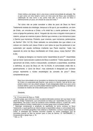 Cristo instituiu uma Igreja, isto é, uma nova e visível comunidade de salvação. Ele
a quer como um novo Israel e como um novo povo de Deus, que considera a
celebração da ceia como o seu ponto mais alto. O novo povo de Deus é
definitivamente um povo, em virtude do corpo de Cristo.79
Tal como não se pode conceber a idéia de povo de Deus no Novo
Testamento isolada da cristologia, tampouco a fé que é, por excelência, um dom
de Cristo, um vincular-se a Cristo: a fé cristã faz o crente pertencer a Cristo
como a Igreja lhe pertence, isto é, “ninguém de nós vive e ninguém morre para si
mesmo, porque se vivemos é para o Senhor que vivemos, e se morremos é para
o Senhor que morremos. Portanto, quer vivamos, quer morramos, pertencemos
ao Senhor” (Rm 14,7-8). Estar radicado na comunidade dos que crêem e se
colocar em marcha com Jesus Cristo e com todos os que lhe pertencem é ser
sustentado por aquela confiança irradiante que Paulo exprime: “nada nos
separará do amor de Deus manifestado em Cristo Jesus, nosso Senhor” (Rm
8,39).
A Igreja se designa a si mesma como “assembleia do povo”80
. Assembleia
que se reúne “para escutar a palavra de Deus e aceitá-la”. Todos aqueles que se
aproximam de Cristo, morto e ressuscitado, constituem a assembleia, escolhida
e definitiva, do povo de Deus (cf. Hb 12,18-24). A comunidade cristã não é,
genericamente, o “povo de Deus”, mas sobretudo é designado por ecclesia
porque representa o núcleo escatológico do conceito de povo.81
Disso
compreende-se que
Esta nova comunidade só se concretiza na dinâmica da congregação que provém
do Cristo e é sustentada pelo Espírito, cujo centro é o Senhor, que se dá em seu
próprio corpo e em seu próprio sangue. A auto designação deste novo povo como
ecclesia define o povo na continuidade histórico-salvífica da Aliança, e também na
novidade do mistério de Cristo aberta para o futuro.82
Destarte,
79
Id., O novo povo de Deus, p. 79-80.
80
O temo grego, que continua a viver na palavra latinizada ecclesia, tem sua base na raiz
qãhãl do Antigo Testamento, que comumente se traduz por “assembléia do povo”. Tais
assembléias, nas quais o povo se constituía como entidade cultual e, a partir daí, como
entidade política e jurídica, existia tanto no mundo grego como no âmbito semita.
81
Ratzinger compreende a amplitude do significado do termo ecclesia no Novo
Testamento, a qual significa ao mesmo tempo a assembléia cultual, a comunidade local,
a Igreja em um âmbito geográfico mais extenso e, finalmente, a única e mesma Igreja de
Cristo. A variedade dos sentidos encontra unidade no centro cristológico que se
concretiza quando os fieis se reúnem para a Ceia do Senhor. Cf. RATZINGER, J.,
Compreender a Igreja hoje, p. 18.
82
Ibid., p. 18.
84
PUC-Rio
-
Certificação
Digital
Nº
1111981/CA
 
