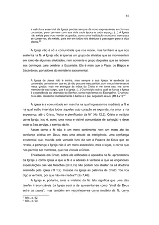 a estrutura essencial da Igreja precisa sempre de novo expressar-se em formas
concretas, para permear com sua vida cada época e cada espaço; (...) A Igreja
não existe para nos manter ocupados, como uma instituição mundana, nem para
se conservar; ela existe, para ser em todos nós abertura e passagem para a vida
eterna.83
A Igreja não é só a comunidade que nos reúne, mas também a que nos
sustenta na fé. A Igreja não é apenas um grupo de ativistas que se movimentam
em torno de algumas atividades, nem somente o grupo daqueles que se reúnem
aos domingos para celebrar a Eucaristia. Ela é mais que o Papa, os Bispos e
Sacerdotes, portadores do ministério sacramental.
A Igreja de Jesus não é minha, mas sempre a sua Igreja. A essência da
conversão consiste em que eu já não procure meu partido, com meus interesses e
meus gostos, mas me entregue às mãos do Cristo e me torne seu, me torne
membro de seu corpo, que é a Igreja. (...) O princípio sob o qual se funda a Igreja
é a obediência ao chamado do Senhor, como hoje lemos no Evangelho: ‘Chamou-
os e eles, deixando imediatamente o barco e o pai, seguiram Jesus’ (Mt 4,21).84
A Igreja é a comunidade em marcha na qual ingressamos mediante a fé e
na qual estão inseridos todos aqueles cujo coração se expande, no amor e na
esperança, até o Cristo, “Autor e plenificador da fé” (Hb 12,2). Cristo a instituiu
como Igreja, isto é, como uma nova e visível comunidade de salvação e deve
estar a Seu serviço, a serviço da fé.
Assim como a fé não é um mero sentimento nem um mero ato de
confiança afetiva em Deus, mas uma atitude da inteligência, uma confiança
existencial que, movida pela vontade livre diz sim à Palavra de Deus que se
revela, a pertença a Igreja não é um mero assessório, mas o lugar, o corpo que
nos permite ser membros, que nos vincula a Cristo.
Enraizados em Cristo, sobre ele edificados e apoiados na fé, aprendemos
da Igreja e como Igreja a que a fé é a adesão à verdade e que as enganosas
especulações das vãs filosofias (Cl 2,7s) não podem nos afastar da sã doutrina
ensinada pela Igreja (Tt 1,9). Ressoa na Igreja as palavras de Cristo: “Se vos
digo a verdade, por que não me credes?” (Jo 7,46).
A Igreja é, portanto, sinal e mistério da fé. Isto significa que uma das
tarefas irrenunciáveis da Igreja será a de apresentar-se como “sinal de Deus
entre os povos”, mas também em reconhecer-se como mistério da fé, como
83
Ibid., p. 82.
84
Ibid., p. 90.
85
PUC-Rio
-
Certificação
Digital
Nº
1111981/CA
 