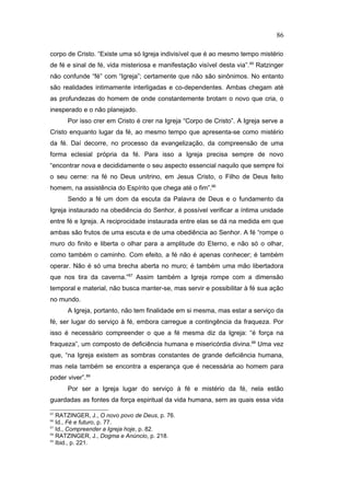corpo de Cristo. “Existe uma só Igreja indivisível que é ao mesmo tempo mistério
de fé e sinal de fé, vida misteriosa e manifestação visível desta via”.85
Ratzinger
não confunde “fé” com “Igreja”; certamente que não são sinônimos. No entanto
são realidades intimamente interligadas e co-dependentes. Ambas chegam até
as profundezas do homem de onde constantemente brotam o novo que cria, o
inesperado e o não planejado.
Por isso crer em Cristo é crer na Igreja “Corpo de Cristo”. A Igreja serve a
Cristo enquanto lugar da fé, ao mesmo tempo que apresenta-se como mistério
da fé. Daí decorre, no processo da evangelização, da compreensão de uma
forma eclesial própria da fé. Para isso a Igreja precisa sempre de novo
“encontrar nova e decididamente o seu aspecto essencial naquilo que sempre foi
o seu cerne: na fé no Deus unitrino, em Jesus Cristo, o Filho de Deus feito
homem, na assistência do Espírito que chega até o fim”.86
Sendo a fé um dom da escuta da Palavra de Deus e o fundamento da
Igreja instaurado na obediência do Senhor, é possível verificar a íntima unidade
entre fé e Igreja. A reciprocidade instaurada entre elas se dá na medida em que
ambas são frutos de uma escuta e de uma obediência ao Senhor. A fé “rompe o
muro do finito e liberta o olhar para a amplitude do Eterno, e não só o olhar,
como também o caminho. Com efeito, a fé não é apenas conhecer; é também
operar. Não é só uma brecha aberta no muro; é também uma mão libertadora
que nos tira da caverna.”87
Assim também a Igreja rompe com a dimensão
temporal e material, não busca manter-se, mas servir e possibilitar à fé sua ação
no mundo.
A Igreja, portanto, não tem finalidade em si mesma, mas estar a serviço da
fé, ser lugar do serviço à fé, embora carregue a contingência da fraqueza. Por
isso é necessário compreender o que a fé mesma diz da Igreja: “é força na
fraqueza”, um composto de deficiência humana e misericórdia divina.88
Uma vez
que, “na Igreja existem as sombras constantes de grande deficiência humana,
mas nela também se encontra a esperança que é necessária ao homem para
poder viver”.89
Por ser a Igreja lugar do serviço à fé e mistério da fé, nela estão
guardadas as fontes da força espiritual da vida humana, sem as quais essa vida
85
RATZINGER, J., O novo povo de Deus, p. 76.
86
Id., Fé e futuro, p. 77.
87
Id., Compreender a Igreja hoje, p. 82.
88
RATZINGER, J., Dogma e Anúncio, p. 218.
89
Ibid., p. 221.
86
PUC-Rio
-
Certificação
Digital
Nº
1111981/CA
 