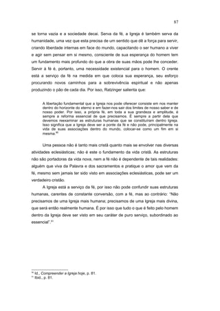 se torna vazia e a sociedade decai. Serva da fé, a Igreja é também serva da
humanidade, uma vez que esta precisa de um sentido que dê a força para servir,
criando liberdade internas em face do mundo, capacitando o ser humano a viver
e agir sem pensar em si mesmo, consciente de sua esperança do homem tem
um fundamento mais profundo do que a obra de suas mãos pode lhe conceder.
Servir à fé é, portanto, uma necessidade existencial para o homem. O crente
está a serviço da fé na medida em que coloca sua esperança, seu esforço
procurando novos caminhos para a sobrevivência espiritual e não apenas
produzindo o pão de cada dia. Por isso, Ratzinger salienta que:
A libertação fundamental que a Igreja nos pode oferecer consiste em nos manter
dentro do horizonte do eterno e em fazer-nos sair dos limites de nosso saber e de
nosso poder. Por isso, a própria fé, em toda a sua grandeza e amplitude, é
sempre a reforma essencial de que precisamos. É sempre a partir dela que
devemos reexaminar as estruturas humanas que se constituíram dentro Igreja.
Isso significa que a Igreja deve ser a ponte da fé e não pode, principalmente na
vida de suas associações dentro do mundo, colocar-se como um fim em si
mesma.90
Uma pessoa não é tanto mais cristã quanto mais se envolver nas diversas
atividades eclesiásticas; não é este o fundamento da vida cristã. As estruturas
não são portadoras da vida nova, nem a fé não é dependente de tais realidades:
alguém que viva da Palavra e dos sacramentos e pratique o amor que vem da
fé, mesmo sem jamais ter sido visto em associações eclesiásticas, pode ser um
verdadeiro cristão.
A Igreja está a serviço da fé, por isso não pode confundir suas estruturas
humanas, carentes de constante conversão, com a fé, mas ao contrário: “Não
precisamos de uma Igreja mais humana; precisamos de uma Igreja mais divina,
que será então realmente humana. É por isso que tudo o que é feito pelo homem
dentro da Igreja deve ser visto em seu caráter de puro serviço, subordinado ao
essencial”.91
90
Id., Compreender a Igreja hoje, p. 81.
91
Ibid., p. 81.
87
PUC-Rio
-
Certificação
Digital
Nº
1111981/CA
 