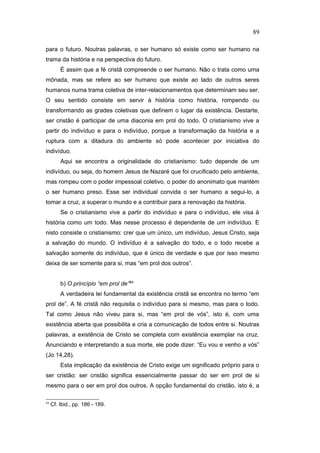 para o futuro. Noutras palavras, o ser humano só existe como ser humano na
trama da história e na perspectiva do futuro.
É assim que a fé cristã compreende o ser humano. Não o trata como uma
mônada, mas se refere ao ser humano que existe ao lado de outros seres
humanos numa trama coletiva de inter-relacionamentos que determinam seu ser.
O seu sentido consiste em servir à história como história, rompendo ou
transformando as grades coletivas que definem o lugar da existência. Destarte,
ser cristão é participar de uma diaconia em prol do todo. O cristianismo vive a
partir do indivíduo e para o indivíduo, porque a transformação da história e a
ruptura com a ditadura do ambiente só pode acontecer por iniciativa do
indivíduo.
Aqui se encontra a originalidade do cristianismo: tudo depende de um
indivíduo, ou seja, do homem Jesus de Nazaré que foi crucificado pelo ambiente,
mas rompeu com o poder impessoal coletivo, o poder do anonimato que mantém
o ser humano preso. Esse ser individual convida o ser humano a segui-lo, a
tomar a cruz, a superar o mundo e a contribuir para a renovação da história.
Se o cristianismo vive a partir do indivíduo e para o indivíduo, ele visa à
história como um todo. Mas nesse processo é dependente de um indivíduo. E
nisto consiste o cristianismo: crer que um único, um indivíduo, Jesus Cristo, seja
a salvação do mundo. O indivíduo é a salvação do todo, e o todo recebe a
salvação somente do indivíduo, que é único de verdade e que por isso mesmo
deixa de ser somente para si, mas “em prol dos outros”.
b) O princípio “em prol de”94
A verdadeira lei fundamental da existência cristã se encontra no termo “em
prol de”. A fé cristã não requisita o indivíduo para si mesmo, mas para o todo.
Tal como Jesus não viveu para si, mas “em prol de vós”, isto é, com uma
existência aberta que possibilita e cria a comunicação de todos entre si. Noutras
palavras, a existência de Cristo se completa com existência exemplar na cruz.
Anunciando e interpretando a sua morte, ele pode dizer: “Eu vou e venho a vós”
(Jo 14,28).
Esta implicação da existência de Cristo exige um significado próprio para o
ser cristão: ser cristão significa essencialmente passar do ser em prol de si
mesmo para o ser em prol dos outros. A opção fundamental do cristão, isto é, a
94
Cf. Ibid., pp. 186 - 189.
89
PUC-Rio
-
Certificação
Digital
Nº
1111981/CA
 