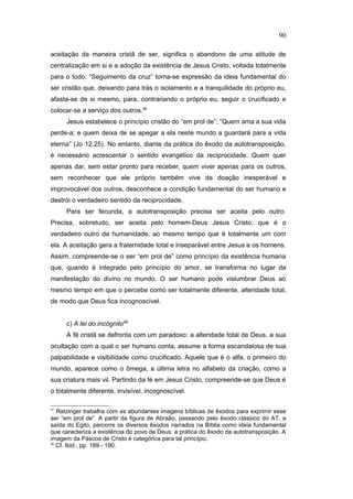 aceitação da maneira cristã de ser, significa o abandono de uma atitude de
centralização em si e a adoção da existência de Jesus Cristo, voltada totalmente
para o todo. “Seguimento da cruz” torna-se expressão da ideia fundamental do
ser cristão que, deixando para trás o isolamento e a tranquilidade do próprio eu,
afasta-se de si mesmo, para, contrariando o próprio eu, seguir o crucificado e
colocar-se a serviço dos outros.95
Jesus estabelece o princípio cristão do “em prol de”: “Quem ama a sua vida
perde-a; e quem deixa de se apegar a ela neste mundo a guardará para a vida
eterna” (Jo 12,25). No entanto, diante da prática do êxodo da autotransposição,
é necessário acrescentar o sentido evangélico da reciprocidade. Quem quer
apenas dar, sem estar pronto para receber, quem viver apenas para os outros,
sem reconhecer que ele próprio também vive da doação inesperável e
improvocável dos outros, desconhece a condição fundamental do ser humano e
destrói o verdadeiro sentido da reciprocidade.
Para ser fecunda, a autotransposição precisa ser aceita pelo outro.
Precisa, sobretudo, ser aceita pelo homem-Deus Jesus Cristo, que é o
verdadeiro outro da humanidade, ao mesmo tempo que é totalmente um com
ela. A aceitação gera a fraternidade total e inseparável entre Jesus e os homens.
Assim, compreende-se o ser “em prol de” como princípio da existência humana
que, quando é integrado pelo princípio do amor, se transforma no lugar da
manifestação do divino no mundo. O ser humano pode vislumbrar Deus ao
mesmo tempo em que o percebe como ser totalmente diferente, alteridade total,
de modo que Deus fica incognoscível.
c) A lei do incógnito96
A fé cristã se defronta com um paradoxo: a alteridade total de Deus, a sua
ocultação com a qual o ser humano conta, assume a forma escandalosa de sua
palpabilidade e visibilidade como crucificado. Aquele que é o alfa, o primeiro do
mundo, aparece como o ômega, a última letra no alfabeto da criação, como a
sua criatura mais vil. Partindo da fé em Jesus Cristo, compreende-se que Deus é
o totalmente diferente, invisível, incognoscível.
95
Ratzinger trabalha com as abundantes imagens bíblicas de êxodos para exprimir esse
ser “em prol de”. A partir da figura de Abraão, passando pelo êxodo clássico do AT, a
saída do Egito, percorre os diversos êxodos narrados na Bíblia como ideia fundamental
que caracteriza a existência do povo de Deus: a prática do êxodo da autotransposição. A
imagem da Páscoa de Cristo é categórica para tal princípio.
96
Cf. Ibid., pp. 189 - 190.
90
PUC-Rio
-
Certificação
Digital
Nº
1111981/CA
 