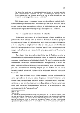 Ter fé significa decidir que no âmago da existência humana há um ponto que não
pode ser alimentado e sustentado pelo que é visível e tangível, mas que toca a
fímbria daquilo que não é visível, a ponto de este se tornar tangível para ele
revelando-se como algo indispensável à existência.6
Mais do que nunca é necessário buscar uma definição da essência da fé.
Ratzinger se lançou neste desafio e demonstrou que a fé é um dom, mas feita a
um ser racional, livre, que pede um mínimo de inteligência do que crê, uma
atitude de confiança e abandono naquele que é indispensável à existência.
4.2 - Fé enquanto ato de firmar-se e de entender
Procuramos demonstrar no primeiro capítulo a base fundacional do
pensamento atual, situado entre o factum e faciendum. Evitando qualquer
condenação precipitada ou conclusão falsa sobre estas, Ratzinger constata que
a fé não faz parte da relação entre o saber e o fazer, que é característica do
ideário do pensamento voltado para o factível, por isso busca expressá-la numa
relação muito diferente que é estabelecida pelas palavras-chaves “firmar-se” e
“entender”.
Para tratar desta dimensão antropológica da fé, Ratzinger propõe o
confronto entre o binômio firmar-se/entender com o de saber/fazer, fazendo da
expressão bíblica fundamental e intraduzível de Is 7,9: “sem firme confiança, não
vos firmareis”, um suporte para caracterização e distinção da fé: “a fé visa um
plano totalmente diferente daquele em que se situam o fazer e a factibilidade,
pois ela é essencialmente confiança naquilo que não foi feito por nós e que
jamais poderá ser feito e que, nessa condição, sustenta e possibilita tudo o que
fazemos”7.
Esta frase apontada como síntese teológica do que compreendemos
como expressão da fé tem, no radical da palavra hebraica 'mn (amen) uma
multiplicidade de significados: verdade, firmeza, fundamento sólido, fidelidade,
confiar-se ou crer em algo. Assim, crer em Deus dá ao ser humano uma base
sólida para a sua vida; compreendendo aqui que a fé é um colocar-se com
confiança no chão da Palavra de Deus.8
6
Ibid., p. 39.
7
Ibid., p. 53.
8
A reflexão de Ratzinger está de acordo com a exegese de Luís Alonso Schökel, uma
vez que, ao comentar o versículo de Is 7,9b (“Se não crerdes, não subsistirei”), na Bíblia
do Peregrino, afirma que: “a frase é uma síntese teológica capital, montada sobre um
jogo de conjugações: ‘m lo’ ta’ minu ki lo’ te’amenu. A palavra de Deus é o ponto de
apoio da salvação, a fé é o centro de gravidade. A palavra de Deus se cumprirá, diante
64
PUC-Rio
-
Certificação
Digital
Nº
1111981/CA
 