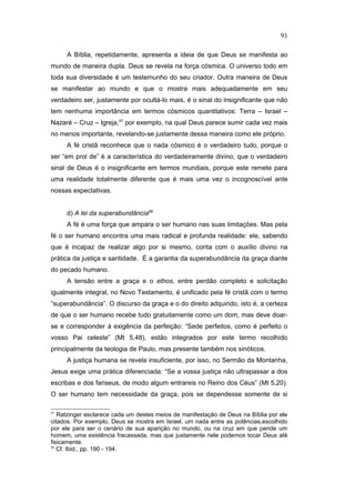 A Bíblia, repetidamente, apresenta a ideia de que Deus se manifesta ao
mundo de maneira dupla. Deus se revela na força cósmica. O universo todo em
toda sua diversidade é um testemunho do seu criador. Outra maneira de Deus
se manifestar ao mundo e que o mostra mais adequadamente em seu
verdadeiro ser, justamente por ocultá-lo mais, é o sinal do insignificante que não
tem nenhuma importância em termos cósmicos quantitativos: Terra – Israel –
Nazaré – Cruz – Igreja,97
por exemplo, na qual Deus parece sumir cada vez mais
no menos importante, revelando-se justamente dessa maneira como ele próprio.
A fé cristã reconhece que o nada cósmico é o verdadeiro tudo, porque o
ser “em prol de” é a característica do verdadeiramente divino; que o verdadeiro
sinal de Deus é o insignificante em termos mundiais, porque este remete para
uma realidade totalmente diferente que é mais uma vez o incognoscível ante
nossas expectativas.
d) A lei da superabundância98
A fé é uma força que ampara o ser humano nas suas limitações. Mas pela
fé o ser humano encontra uma mais radical e profunda realidade: ele, sabendo
que é incapaz de realizar algo por si mesmo, conta com o auxílio divino na
prática da justiça e santidade. É a garantia da superabundância da graça diante
do pecado humano.
A tensão entre a graça e o ethos, entre perdão completo e solicitação
igualmente integral, no Novo Testamento, é unificado pela fé cristã com o termo
“superabundância”. O discurso da graça e o do direito adquirido, isto é, a certeza
de que o ser humano recebe tudo gratuitamente como um dom, mas deve doar-
se e corresponder à exigência da perfeição: “Sede perfeitos, como é perfeito o
vosso Pai celeste” (Mt 5,48), estão integrados por este termo recolhido
principalmente da teologia de Paulo, mas presente também nos sinóticos.
A justiça humana se revela insuficiente, por isso, no Sermão da Montanha,
Jesus exige uma prática diferenciada: “Se a vossa justiça não ultrapassar a dos
escribas e dos fariseus, de modo algum entrareis no Reino dos Céus” (Mt 5,20).
O ser humano tem necessidade da graça, pois se dependesse somente de si
97
Ratzinger esclarece cada um destes meios de manifestação de Deus na Bíblia por ele
citados. Por exemplo, Deus se mostra em Israel, um nada entre as potências,escolhido
por ele para ser o cenário de sua aparição no mundo, ou na cruz em que pende um
homem, uma existência fracassada, mas que justamente nele podemos tocar Deus até
fisicamente.
98
Cf. Ibid., pp. 190 - 194.
91
PUC-Rio
-
Certificação
Digital
Nº
1111981/CA
 