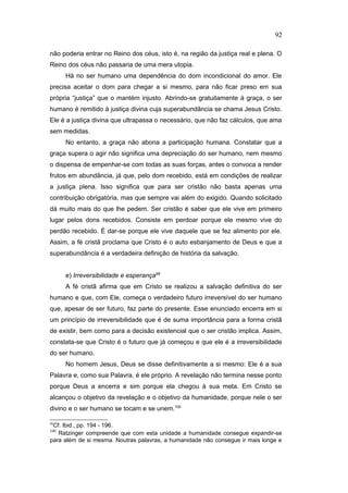 não poderia entrar no Reino dos céus, isto é, na região da justiça real e plena. O
Reino dos céus não passaria de uma mera utopia.
Há no ser humano uma dependência do dom incondicional do amor. Ele
precisa aceitar o dom para chegar a si mesmo, para não ficar preso em sua
própria “justiça” que o mantém injusto. Abrindo-se gratuitamente à graça, o ser
humano é remitido à justiça divina cuja superabundância se chama Jesus Cristo.
Ele é a justiça divina que ultrapassa o necessário, que não faz cálculos, que ama
sem medidas.
No entanto, a graça não abona a participação humana. Constatar que a
graça supera o agir não significa uma depreciação do ser humano, nem mesmo
o dispensa de empenhar-se com todas as suas forças, antes o convoca a render
frutos em abundância, já que, pelo dom recebido, está em condições de realizar
a justiça plena. Isso significa que para ser cristão não basta apenas uma
contribuição obrigatória, mas que sempre vai além do exigido. Quando solicitado
dá muito mais do que lhe pedem. Ser cristão é saber que ele vive em primeiro
lugar pelos dons recebidos. Consiste em perdoar porque ele mesmo vive do
perdão recebido. É dar-se porque ele vive daquele que se fez alimento por ele.
Assim, a fé cristã proclama que Cristo é o auto esbanjamento de Deus e que a
superabundância é a verdadeira definição de história da salvação.
e) Irreversibilidade e esperança99
A fé cristã afirma que em Cristo se realizou a salvação definitiva do ser
humano e que, com Ele, começa o verdadeiro futuro irreversível do ser humano
que, apesar de ser futuro, faz parte do presente. Esse enunciado encerra em si
um princípio de irreversibilidade que é de suma importância para a forma cristã
de existir, bem como para a decisão existencial que o ser cristão implica. Assim,
constata-se que Cristo é o futuro que já começou e que ele é a irreversibilidade
do ser humano.
No homem Jesus, Deus se disse definitivamente a si mesmo: Ele é a sua
Palavra e, como sua Palavra, é ele próprio. A revelação não termina nesse ponto
porque Deus a encerra e sim porque ela chegou à sua meta. Em Cristo se
alcançou o objetivo da revelação e o objetivo da humanidade, porque nele o ser
divino e o ser humano se tocam e se unem.100
99
Cf. Ibid., pp. 194 - 196.
100
Ratzinger compreende que com esta unidade a humanidade consegue expandir-se
para além de si mesma. Noutras palavras, a humanidade não consegue ir mais longe e
92
PUC-Rio
-
Certificação
Digital
Nº
1111981/CA
 