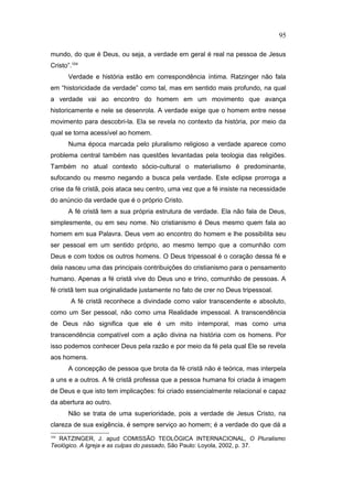 mundo, do que é Deus, ou seja, a verdade em geral é real na pessoa de Jesus
Cristo”.104
Verdade e história estão em correspondência íntima. Ratzinger não fala
em “historicidade da verdade” como tal, mas em sentido mais profundo, na qual
a verdade vai ao encontro do homem em um movimento que avança
historicamente e nele se desenrola. A verdade exige que o homem entre nesse
movimento para descobri-la. Ela se revela no contexto da história, por meio da
qual se torna acessível ao homem.
Numa época marcada pelo pluralismo religioso a verdade aparece como
problema central também nas questões levantadas pela teologia das religiões.
Também no atual contexto sócio-cultural o materialismo é predominante,
sufocando ou mesmo negando a busca pela verdade. Este eclipse prorroga a
crise da fé cristã, pois ataca seu centro, uma vez que a fé insiste na necessidade
do anúncio da verdade que é o próprio Cristo.
A fé cristã tem a sua própria estrutura de verdade. Ela não fala de Deus,
simplesmente, ou em seu nome. No cristianismo é Deus mesmo quem fala ao
homem em sua Palavra. Deus vem ao encontro do homem e lhe possibilita seu
ser pessoal em um sentido próprio, ao mesmo tempo que a comunhão com
Deus e com todos os outros homens. O Deus tripessoal é o coração dessa fé e
dela nasceu uma das principais contribuições do cristianismo para o pensamento
humano. Apenas a fé cristã vive do Deus uno e trino, comunhão de pessoas. A
fé cristã tem sua originalidade justamente no fato de crer no Deus tripessoal.
A fé cristã reconhece a divindade como valor transcendente e absoluto,
como um Ser pessoal, não como uma Realidade impessoal. A transcendência
de Deus não significa que ele é um mito intemporal, mas como uma
transcendência compatível com a ação divina na história com os homens. Por
isso podemos conhecer Deus pela razão e por meio da fé pela qual Ele se revela
aos homens.
A concepção de pessoa que brota da fé cristã não é teórica, mas interpela
a uns e a outros. A fé cristã professa que a pessoa humana foi criada à imagem
de Deus e que isto tem implicações: foi criado essencialmente relacional e capaz
da abertura ao outro.
Não se trata de uma superioridade, pois a verdade de Jesus Cristo, na
clareza de sua exigência, é sempre serviço ao homem; é a verdade do que dá a
104
RATZINGER, J. apud COMISSÃO TEOLÓGICA INTERNACIONAL, O Pluralismo
Teológico. A Igreja e as culpas do passado, São Paulo: Loyola, 2002, p. 37.
95
PUC-Rio
-
Certificação
Digital
Nº
1111981/CA
 