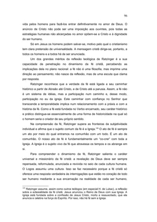 vida pelos homens para fazê-los entrar definitivamente no amor de Deus. O
anúncio de Cristo não pode ser uma imposição aos ouvintes, pois todas as
estratégias humanas não alicerçadas no amor opõem-se a Cristo e à dignidade
do ser humano.
Só em Jesus os homens podem salvar-se, motivo pelo qual o cristianismo
tem clara pretensão de universalidade. A mensagem cristã dirige-se, portanto, a
todos os homens e a todos há de ser anunciada.
Um dos grandes méritos da reflexão teológica de Ratzinger é a sua
capacidade de penetração no dinamismo da fé cristã, percebendo as
implicações dela no plano racional: a fé não é uma filosofia, mas imprime uma
direção ao pensamento; não nasce da reflexão, mas de uma escuta que clama
por resposta.
Ratzinger reconhece que a verdade da fé está ligada a seu caminhar
histórico a partir de Abraão até Cristo, e de Cristo até a parusia. Assim, a fé não
é um sistema de idéias, mas a participação num caminho e, desse modo,
participação no eu da igreja. Este caminhar com confiança no Senhor que
transcende a temporalidade implica num relacionamento com a práxis e com a
história da fé. Como a fé está fundada no Verbo encarnado, seu caráter histórico
e prático distingue-se essencialmente de uma forma de historicidade na qual só
o homem seria o criador de seu próprio sentido.
Na compreensão da fé, Ratzinger supera as fronteiras da subjetividade
individual e afirma que o sujeito comum da fé é a Igreja.105
O ato de fé é sempre
um ato por meio do qual entramos na comunhão com um todo. É um ato de
comunhão. O nosso ato de fé é fundamentalmente um “co-crer” com toda a
Igreja. A Igreja é o sujeito vivo da fé que atravessa os tempos e os abrange em
si.
Para compreender o dinamismo da fé, Ratzinger salienta o caráter
universal e missionário da fé cristã: a revelação de Deus deve ser sempre
repensada, reformulada, anunciada e revivida no seio de cada cultura humana.
O Logos assumiu uma cultura. Isso se faz necessário porque a fé cristã só
oferece uma resposta verdadeira às interrogações que estão no coração de todo
ser humano mediante a sua encarnação na realidade de cada ser humano,
105
Ratzinger assume, assim como outros teólogos (em especial H. de Lubac), a reflexão
sobre a eclesialidade da fé cristã. Jesus anunciou o Reino de Deus com sua Igreja. A
Igreja está fundada sobre a confissão de Jesus Cristo, morto e ressuscitado, que ela
anuncia e celebra na força do Espírito. Por isso, não há fé sem a Igreja.
96
PUC-Rio
-
Certificação
Digital
Nº
1111981/CA
 