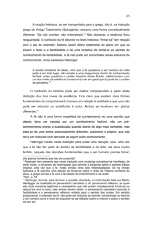 A oração hebraica, ao ser transportada para o grego, isto é, na tradução
grega do Antigo Testamento (Sptuaginta), assumiu uma forma conceitualmente
diferente: “Se não crerdes, não entendereis”.9
Não obstante, a essência ficou
resguardada. O conteúdo da fé descrito no texto hebraico “firmar-se” tem relação
com o ato de entender. Mesmo assim difere totalmente do plano em que se
situam o fazer e a factibilidade e de uma tentativa de similá-la ao sentido do
conhecimento da factibilidade. A fé não pode ser encontrada nessa estrutura de
conhecimento, como esclarece Ratzinger:
A dúvida insistente do talvez, com que a fé questiona o ser humano em toda
parte e em todo lugar, não remete a uma insegurança dentro do conhecimento
factível, antes questiona o caráter absoluto desse âmbito, relativizando-o com
um dos níveis da existência humana e do ser em geral que só pode ter o caráter
de penúltimo.10
O confronto do binômio pode ser melhor compreendido a partir desta
distinção dos dois níveis da existência. Fica claro que existem duas formas
fundamentais do comportamento humano em relação à realidade e que uma não
pode ser reduzida ou substituída à outra. Ambas se localizam em planos
diferentes.11
A fé não é uma forma imperfeita de conhecimento ou uma opinião que
depois deva ser trocada por um conhecimento factível, não um pré-
conhecimento pronto a substituição quando diante de algo mais completo, mas
trata-se de uma forma essencialmente diferente, autônomo e próprio, que não
deve ser reduzido nem derivado de algum outro conhecimento.
Ratzinger insiste nesta distinção para evitar uma redução, pois, uma vez
que a fé não faz parte do âmbito da factibilidade e do feito, ela situa noutro
âmbito, naquele das decisões fundamentais que o ser humano precisa tomar,
dos planos humanos que não se cumprirão”.
9
Ratzinger tem presente que nesta tradução com mudança conceitual se manifesta, de
certo modo, o processo de helenização que permite a pergunta sobre o sentido bíblico
original, uma vez que a fé, nesta versão, teria sido intelectualizada. Se na versão
hebraica a fé exprime uma atitude de fincar-se sobre o chão da Palavra confiável de
Deus, a grega vincula a fé com a faculdade de entendimento e da razão.
10
Ibid., p. 53.
11
Ratzinger recorda, para iluminar a questão abordada, a confrontação feita por Martin
Heidegger da dualidade do pensamento calculador e do pensamento reflexivo, as quais
são duas maneiras legítimas e necessárias que não podem simplesmente fundir-se ou
reduzir-se uma à outra, mas ambas devem existir: o pensamento calculador reduzido à
factibilidade e o pensamento reflexivo voltado para o sentido das coisas. Em sentido
proporcional, o entender da fé, não pode ser reduzido ao factível: concentrado no factível
o ser humano corre o risco de esquecer-se da reflexão sobre si mesmo e sobre o sentido
de seu ser.
65
PUC-Rio
-
Certificação
Digital
Nº
1111981/CA
 