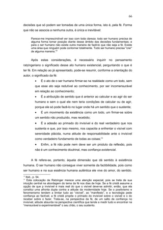 decisões que só podem ser tomadas de uma única forma, isto é, pela fé. Forma
que não se associa a nenhuma outra, é única e inevitável:
Parece-me imprescindível ver isso com toda clareza: todo ser humano precisa de
alguma forma tomar posição diante desse âmbito das decisões fundamentais; e
para o ser humano não existe outra maneira de fazê-lo que não seja a fé. Existe
uma área que ninguém pode contornar totalmente. Todo ser humano precisa “crer”
de alguma maneira.12
Após estas considerações, é necessário inquirir no pensamento
ratzingeriano o significado desse ato humano existencial, perguntando o que é
ter fé. Em relação ao já apresentado, pode-se resumir, conforme a orientação do
autor, o significado da fé:
• É o ato de o ser humano firmar-se na realidade como um todo, sem
que esse ato seja redutível ao conhecimento, por ser incomensurável
em relação ao conhecimento;
• É a atribuição de sentido que é anterior ao calcular e ao agir do ser
humano e sem o qual ele nem teria condições de calcular ou de agir,
porque ele só pode fazê-lo no lugar onde há um sentido que o sustente;
• É um movimento da existência como um todo, um firmar-se sobre
um sentido não produzido, mas recebido;
• É a adesão ao primado do invisível e do real verdadeiro que nos
sustenta e que, por isso mesmo, nos capacita a enfrentar o visível com
serenidade plácida, numa atitude de responsabilidade ante o invisível
como verdadeiro fundamento de todas as coisas;13
• Enfim, a fé não pode nem deve ser um produto da reflexão, pois
não é um conhecimento doutrinal, mas confiança existencial.
A fé refere-se, portanto, àquela dimensão que dá sentido à existência
humana. O ser humano não consegue viver somente da factibilidade, pois como
ser humano e na sua essência humana autêntica ele vive do amor, do sentido.
12
Ibid., p. 54.
13
Esta colocação de Ratzinger merece uma atenção especial, pois se trata de sua
intuição central na abordagem do tema da fé nos dias de hoje. Se a fé cristã assume a
opção de que p invisível é mais real do que o visível deve-se admitir, então, que ela
constitui uma afronta dupla contra a atitude da modernidade hoje. Se o positivismo e
fenomenismo tendem a limitar tudo ao “visível”, ao “manifesto”, e a tecnologia pede
confiança ao factível, a fé cristã propõe o primado do invisível sobre o visível e o do
receber sobre o fazer. Trata-se, na perspectiva da fé, de um salto de confiança no
invisível, atitude absurda na perspectiva científica que tende a medir tudo e encontrar na
“mensurável e experimentável” o seu chão, o seu sustento.
66
PUC-Rio
-
Certificação
Digital
Nº
1111981/CA
 