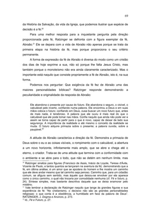 da História da Salvação, da vida da Igreja, que podemos ilustrar que espécie de
decisão é a fé.20
Para uma melhor resposta para a inquietante pergunta pela direção
proporcionada pela fé, Ratzinger se defronta com a figura exemplar da fé,
Abraão.21
Ele se depara com a vida de Abraão não apenas porque se trata da
primeira etapa na história da fé, mas porque proporciona o seu critério
permanente.
A forma de expressão da fé de Abraão é diversa do modo como um cristão
dos dias de hoje exprime a sua, não só porque lhe falta Jesus Cristo, mas
também porque o monoteísmo não era ainda claramente caracterizado. Mas o
importante está naquilo que consiste propriamente a fé de Abraão, isto é, na sua
forma.
Podemos nos perguntar: Que exigência da fé fez de Abraão uma das
maiores personalidades bíblicas? Ratzinger responde demonstrando a
peculiaridade e originalidade da resposta de Abraão:
Ele abandona o presente por causa do futuro. Ele abandona o seguro, o visível, o
calculável pelo incerto, confiando numa palavra. Ele encontrou a Deus e em suas
mãos coloca o futuro; confiando em Deus, ousa buscar um novo futuro que, antes
de mais nada, é tenebroso. A palavra que ele ouviu é mais real do que o
calculável que ele pode tomar nas mãos. Confia naquilo que ainda não pode ver e
assim se torna capaz de partir para o que é novo, capaz de deixar de lado sua
segurança. A importância da realidade e até mesmo o conceito da realidade se
muda. O futuro adquire primazia sobre o presente; a palavra ouvida, sobre a
paupável.22
A atitude de Abraão caracteriza a direção da fé. Demonstra a primazia de
Deus sobre o eu e as coisas visíveis, o rompimento com o calculável, a abertura
a um novo horizonte, infinitamente mais amplo, que se abre e chega até o
eterno, o criador. Trata-se de uma atitude que termina com a conformidade com
o ambiente e se abre para o todo, que não se detém em nenhum limite, mas
20
Ratzinger sinaliza para figuras (Francisco de Assis, Inácio de Loyola, Teresa d'Ávila,
Vicente de Paulo, e tantos quantos se lançaram na aventura da fé) demonstrando que a
fé, em última análise, é um amor que se apodera do homem e lhe mostra um caminho
que ele deve andar mesmo que tal caminho seja penoso. Caminho que, para um cidadão
comum, se afigura sem sentido, mas àquele que deixou-se envolver por ela aparece
como o único caminho, o qual não trocaria por comodidade nenhuma (cf. Fé e futuro, p.
24). Síntese simples, mas bastante descritiva daquele que se deixa enamorar pelo
mistério.
21
Vale lembrar a declaração de Ratzinger naquilo que tange às grandes figuras e sua
experiência de fé: “No cristianismo, o decisivo não são as grandes personalidades
religiosas: o que conta é a obediência, a humildade em face da palavra de Deus”.
RATZINGER, J. Dogma e Anúncio, p. 273.
22
Id., Fé e Futuro, p. 27.
69
PUC-Rio
-
Certificação
Digital
Nº
1111981/CA
 