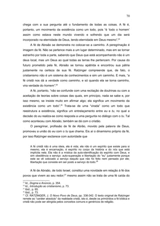 chega com a sua pergunta até o fundamento de todas as coisas. A fé é,
portanto, um movimento da existência como um todo, pois “é ‘todo o homem’
assim como estava neste mundo vivendo e sofrendo que um dia será
incorporado na eternidade de Deus, tendo eternidade em Deus mesmo”.23
A fé de Abraão se demonstra no colocar-se a caminho. A peregrinação é
imagem da fé. Não se pertence mais a um lugar determinado, mas em se tornar
estranho por toda a parte, sabendo que Deus que está acompanhando não é um
deus local, mas um Deus ao qual todas as terras lhe pertencem. Por causa do
futuro prometido pela fé, Abraão se tornou apátrida e encontrou sua pátria
justamente na certeza de sua fé. Ratzinger compreende que, de fato, o
cristianismo não é um sistema de conhecimentos e sim um caminho. E mais, “a
fé cristã nos dá a verdade como caminho, e só quando ela se torna caminho,
vira verdade do homem”.24
A fé, portanto, “não se confunde com uma recitação de doutrinas ou com a
aceitação de teorias sobre coisas das quais, em princípio, nada se sabe e, por
isso mesmo, se insiste muito em afirmar algo; ela significa um movimento da
existência como um todo”.25
Trata-se de uma “virada” como um todo que
reestrutura a existência, significa um entrelaçamento entre eu e tu, no qual a
decisão do eu realiza-se como resposta a uma pergunta no diálogo com o tu. Tal
como aconteceu com Abraão, também se dá com o cristão.
O peregrinar, profissão de fé de Abrão, movido pela palavra de Deus,
promoveu a união do eu com o tu que chama. Eis aí o dinamismo próprio da fé,
por isso Ratzinger esclarece com autoridade que
A fé cristã não é uma ideia, ela é vida; ela não é um espírito que existe para si
mesmo, ela é encarnação, é espírito no corpo da história e do nós que está
implícita nela. Ela não é a mística da auto-identificação do espírito com Deus, e
sim obediência e serviço: auto-superação e libertação do “eu” justamente porque
este se vê colocado a serviço daquilo que não foi feito nem pensado por ele;
libertação que consiste em ser posto a serviço do todo.26
A fé de Abraão, de todo Israel, constitui uma novidade em relação à fé dos
povos que vivem ao seu redor;27
mesmo assim não se trata de uma fé caída do
23
Id., Dogma e Anúncio, p. 354.
24
Id., Introdução ao cristianismo, p. 73.
25
Ibid., p. 65.
26
Ibid., p. 73.
27
Cf. RATZINGER, J. O Novo Povo de Deus, pp. 336-342. O texto original de Ratzinger
remete ao “caráter absoluto” da realidade cristã, isto é, desde os primórdios a fé bíblica e
cristã não pode ser atingida pelos conceitos comuns e genéricos de religião.
70
PUC-Rio
-
Certificação
Digital
Nº
1111981/CA
 