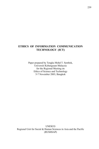 239
ETHICS OF INFORMATION COMMUNICATION
TECHNOLOGY (ICT)
Paper prepared by Tengku Mohd T. Sembok,
Universiti Kebangsaan Malaysia
for the Regional Meeting on
Ethics of Science and Technology
5-7 November 2003, Bangkok
UNESCO
Regional Unit for Social & Human Sciences in Asia and the Pacific
(RUSHSAP)
 