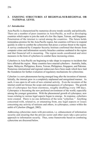 256
3. EXISTING STRUCTURES AT REGIONAL/SUB-REGIONAL OR
NATIONAL LEVEL
3.1 Introduction
Asia-Pacific is characterized by numerous diverse trends socially and politically.
There are a number of poor countries in Asia-Pacific, as well as developing
countries which aspire to join the rank of a few like Japan, Taiwan, and Singapore.
Penetration of the internet is varied among the countries. The future holds
tremendous promise for the Asia-Pacific region, but countries will have to respond
quickly in order to combat the cybercrime that poses a serious threat to the region.
A survey conducted by Computer Security Institute confirmed that threats from
computer crime and information security breaches continue unabated in the region
and that financial toll is mounting. The region needs coordinated and strict
measures in the form of cyberlaws to combat these increasing crimes.
Cyberlaws in Asia-Pacific are beginning to take shape in response to incidents that
have affected the region. Many countries have enacted cyberlaws: Australia, India,
Japan, Malaysia, Philippines, Korea, Taiwan, Philippines, Singapore, and Pakistan.
Numerous international and regional endeavours have been made which have laid
the foundation for further evaluation of regulatory mechanisms for cybercrime.
Cyberlaw is a new phenomenon having emerged long after the invention of internet.
Initially, the internet grew in a completely unplanned and unregulated manner. As
such, it was open to all sorts of new criminal activity. Even the inventors of the
internet could not foresee the scope and consequences of cyberspace. The growth
rate of cyberspace has been enormous, roughly doubling every 100 days.
Cyberspace is becoming the new preferred environment of the world, especially
among the younger generation. With the phenomenal growth of cyberspace, new
issues relating to various legal aspects began to emerge. In response, cyberlaws
were created. There is no one definition of the term “cyberlaw.” Anything
concerned with, related to, or emanating from, any legal aspects or issues
concerning any activity of netizens and others, in cyberspace, comes within the
ambit of Cyberlaw (Duggal, 2002).
Addressing cybercrime starts with prevention, i.e. enhancement of information
security and ensuring that the private sector and other users take a pro-active
approach to information security. Thus, some frameworks based on combating
cybercrime are discussed below.
 