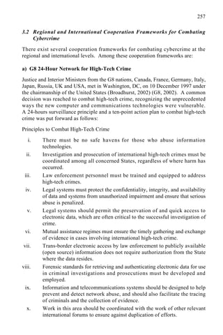 257
3.2 Regional and International Cooperation Frameworks for Combating
Cybercrime
There exist several cooperation frameworks for combating cybercrime at the
regional and international levels. Among these cooperation frameworks are:
a) G8 24-Hour Network for High-Tech Crime
Justice and Interior Ministers from the G8 nations, Canada, France, Germany, Italy,
Japan, Russia, UK and USA, met in Washington, DC, on 10 December 1997 under
the chairmanship of the United States (Broadhurst, 2002) (G8, 2002). A common
decision was reached to combat high-tech crime, recognizing the unprecedented
ways the new computer and communications technologies were vulnerable.
A 24-hours surveillance principle and a ten-point action plan to combat high-tech
crime was put forward as follows:
Principles to Combat High-Tech Crime
i. There must be no safe havens for those who abuse information
technologies.
ii. Investigation and prosecution of international high-tech crimes must be
coordinated among all concerned States, regardless of where harm has
occurred.
iii. Law enforcement personnel must be trained and equipped to address
high-tech crimes.
iv. Legal systems must protect the confidentiality, integrity, and availability
of data and systems from unauthorized impairment and ensure that serious
abuse is penalized.
v. Legal systems should permit the preservation of and quick access to
electronic data, which are often critical to the successful investigation of
crime.
vi. Mutual assistance regimes must ensure the timely gathering and exchange
of evidence in cases involving international high-tech crime.
vii. Trans-border electronic access by law enforcement to publicly available
(open source) information does not require authorization from the State
where the data resides.
viii. Forensic standards for retrieving and authenticating electronic data for use
in criminal investigations and prosecutions must be developed and
employed.
ix. Information and telecommunications systems should be designed to help
prevent and detect network abuse, and should also facilitate the tracing
of criminals and the collection of evidence.
x. Work in this area should be coordinated with the work of other relevant
international forums to ensure against duplication of efforts.
 