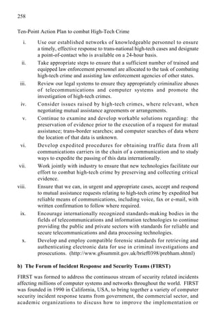 258
Ten-Point Action Plan to combat High-Tech Crime
i. Use our established networks of knowledgeable personnel to ensure
a timely, effective response to trans-national high-tech cases and designate
a point-of-contact who is available on a 24-hour basis.
ii. Take appropriate steps to ensure that a sufficient number of trained and
equipped law enforcement personnel are allocated to the task of combating
high-tech crime and assisting law enforcement agencies of other states.
iii. Review our legal systems to ensure they appropriately criminalize abuses
of telecommunications and computer systems and promote the
investigation of high-tech crimes.
iv. Consider issues raised by high-tech crimes, where relevant, when
negotiating mutual assistance agreements or arrangements.
v. Continue to examine and develop workable solutions regarding: the
preservation of evidence prior to the execution of a request for mutual
assistance; trans-border searches; and computer searches of data where
the location of that data is unknown.
vi. Develop expedited procedures for obtaining traffic data from all
communications carriers in the chain of a communication and to study
ways to expedite the passing of this data internationally.
vii. Work jointly with industry to ensure that new technologies facilitate our
effort to combat high-tech crime by preserving and collecting critical
evidence.
viii. Ensure that we can, in urgent and appropriate cases, accept and respond
to mutual assistance requests relating to high-tech crime by expedited but
reliable means of communications, including voice, fax or e-mail, with
written confirmation to follow where required.
ix. Encourage internationally recognized standards-making bodies in the
fields of telecommunications and information technologies to continue
providing the public and private sectors with standards for reliable and
secure telecommunications and data processing technologies.
x. Develop and employ compatible forensic standards for retrieving and
authenticating electronic data for use in criminal investigations and
prosecutions. (http://www.g8summit.gov.uk/brief0398/prebham.shtml)
b) The Forum of Incident Response and Security Teams (FIRST)
FIRST was formed to address the continuous stream of security related incidents
affecting millions of computer systems and networks throughout the world. FIRST
was founded in 1990 in California, USA, to bring together a variety of computer
security incident response teams from government, the commercial sector, and
academic organizations to discuss how to improve the implementation or
 