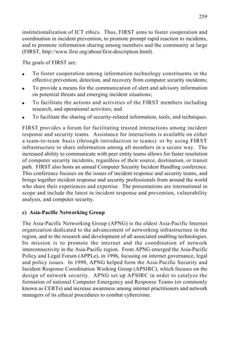 259
institutionalization of ICT ethics. Thus, FIRST aims to foster cooperation and
coordination in incident prevention, to promote prompt rapid reaction to incidents,
and to promote information sharing among members and the community at large
(FIRST, http://www.first.org/about/first-description.html).
The goals of FIRST are:
q To foster cooperation among information technology constituents in the
effective prevention, detection, and recovery from computer security incidents;
q To provide a means for the communication of alert and advisory information
on potential threats and emerging incident situations;
q To facilitate the actions and activities of the FIRST members including
research, and operational activities; and
q To facilitate the sharing of security-related information, tools, and techniques.
FIRST provides a forum for facilitating trusted interactions among incident
response and security teams. Assistance for interactions is available on either
a team-to-team basis (through introduction to teams) or by using FIRST
infrastructure to share information among all members in a secure way. The
increased ability to communicate with peer entity teams allows for faster resolution
of computer security incidents, regardless of their source, destination, or transit
path. FIRST also hosts an annual Computer Security Incident Handling conference.
This conference focuses on the issues of incident response and security teams, and
brings together incident response and security professionals from around the world
who share their experiences and expertise. The presentations are international in
scope and include the latest in incident response and prevention, vulnerability
analysis, and computer security.
c) Asia-Pacific Networking Group
The Asia-Pacific Networking Group (APNG) is the oldest Asia-Pacific Internet
organization dedicated to the advancement of networking infrastructure in the
region, and to the research and development of all associated enabling technologies.
Its mission is to promote the internet and the coordination of network
interconnectivity in the Asia-Pacific region. From APNG emerged the Asia-Pacific
Policy and Legal Forum (APPLe), in 1996, focusing on internet governance, legal
and policy issues. In 1998, APNG helped form the Asia-Pacific Security and
Incident Response Coordination Working Group (APSIRC), which focuses on the
design of network security. APNG set up APSIRC in order to catalyze the
formation of national Computer Emergency and Response Teams (or commonly
known as CERTs) and increase awareness among internet practitioners and network
managers of its ethical procedures to combat cybercrime.
 