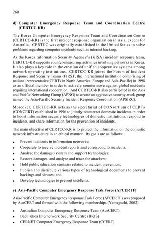 260
d) Computer Emergency Response Team and Coordination Centre
(CERTCC-KR)
The Korea Computer Emergency Response Team and Coordination Centre
(CERTCC-KR) is the first incident response organization in Asia, except for
Australia. CERTCC was originally established in the United States to solve
problems regarding computer incidents such as internet hacking.
As the Korea Information Security Agency’s (KISA) incident response team,
CERTCC-KR supports counter-measuring activities involving networks in Korea.
It also plays a key role in the creation of unified cooperative systems among
network operating institutions. CERTCC-KR joined the Forum of Incident
Response and Security Teams (FIRST, the international institution comprising of
national representative CERTs in North America, Europe and Asia-Pacific) in 1998
as an official member in order to actively countermove against global incidents
requiring international cooperation. And CERTCC-KR also participated in the Asia
and Pacific Networking Group (APNG) to create an aggressive security-work group
named the Asia-Pacific Security Incident Response Coordination (APSIRC).
Moreover, CERTCC-KR acts as the secretariat of CONsortium of CERTs
(CONCERT) established in 1996 to jointly counteract domestic incidents in order
to boost information security technologies of domestic institutions, respond to
incidents, and share information for the prevention of incidents.
The main objective of CERTCC-KR is to protect the information on the domestic
network infrastructure in an ethical manner. Its goals are as follows:
q Prevent incidents in information networks;
q Cooperate to receive incident reports and correspond to incidents;
q Analyse the damaged system and support technologies;
q Restore damages, and analyse and trace the attackers;
q Hold public education seminars related to incident prevention;
q Publish and distribute various types of technological documents to prevent
hackings and viruses; and
q Develop technologies to prevent incidents.
e) Asia-Pacific Computer Emergency Response Task Force (APCERTF)
Asia-Pacific Computer Emergency Response Task Force (APCERTF) was proposed
by AusCERT and formed with the following memberships (Yamaguchi, 2002):
q Australian Computer Emergency Response Team (AusCERT)
q Bach Khoa Internetwork Security Centre (BKIS)
q CERNET Computer Emergency Response Team (CCERT)
 