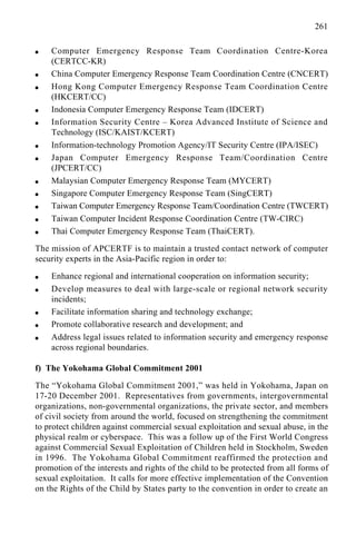 261
q Computer Emergency Response Team Coordination Centre-Korea
(CERTCC-KR)
q China Computer Emergency Response Team Coordination Centre (CNCERT)
q Hong Kong Computer Emergency Response Team Coordination Centre
(HKCERT/CC)
q Indonesia Computer Emergency Response Team (IDCERT)
q Information Security Centre – Korea Advanced Institute of Science and
Technology (ISC/KAIST/KCERT)
q Information-technology Promotion Agency/IT Security Centre (IPA/ISEC)
q Japan Computer Emergency Response Team/Coordination Centre
(JPCERT/CC)
q Malaysian Computer Emergency Response Team (MYCERT)
q Singapore Computer Emergency Response Team (SingCERT)
q Taiwan Computer Emergency Response Team/Coordination Centre (TWCERT)
q Taiwan Computer Incident Response Coordination Centre (TW-CIRC)
q Thai Computer Emergency Response Team (ThaiCERT).
The mission of APCERTF is to maintain a trusted contact network of computer
security experts in the Asia-Pacific region in order to:
q Enhance regional and international cooperation on information security;
q Develop measures to deal with large-scale or regional network security
incidents;
q Facilitate information sharing and technology exchange;
q Promote collaborative research and development; and
q Address legal issues related to information security and emergency response
across regional boundaries.
f) The Yokohama Global Commitment 2001
The “Yokohama Global Commitment 2001,” was held in Yokohama, Japan on
17-20 December 2001. Representatives from governments, intergovernmental
organizations, non-governmental organizations, the private sector, and members
of civil society from around the world, focused on strengthening the commitment
to protect children against commercial sexual exploitation and sexual abuse, in the
physical realm or cyberspace. This was a follow up of the First World Congress
against Commercial Sexual Exploitation of Children held in Stockholm, Sweden
in 1996. The Yokohama Global Commitment reaffirmed the protection and
promotion of the interests and rights of the child to be protected from all forms of
sexual exploitation. It calls for more effective implementation of the Convention
on the Rights of the Child by States party to the convention in order to create an
 