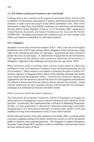 264
3.4 ICT Policies of Selected Countries in the Asia-Pacific
Findings from a few countries in the region are presented below, based on the
availability of information concerning ICT policies and frameworks that have been
initiated, in order to provide insight on the efforts committed so far. Most of the
information is taken from Asia-Pacific Conference on Cybercrime and Information
Security held in Seoul, Republic of Korea, 11-13 November 2002, organized by
United Nations Economic and Social Commission for Asia and the Pacific
(UNESCAP). The papers presented at the conference give us some insight to the
efforts and initiatives undertaken by individual countries.
3.4.1 Singapore
Singapore was an early and fervent adopter of ICT. Now, with one of the highest
penetration rates of ICT usage among nations, Singapore finds itself having a large
stake in the well-being and safety of cyberspace. Legislation has been enacted to
protect the users of cyberspace. A combination of legislation by the Government,
self-regulation by the industry and continuous education of consumers is
Singapore’s approach to the challenges posed by this new age (Chan, 2002).
Many initiatives taken in tackling cyber security issues aimed at improving
confidence in the local electronic commerce scene and hence promoting the use
of e-commerce. Other initiatives are aimed at enlarging the pool of quality ICT
security expertise in Singapore that is able to feed corporate demands and sustain
local research and development efforts. Consortia are formed by industry and
supported by the Government to provide the focus for self-regulation and platforms
for reflective discussions between industry players and the Government. Along
with the institutions set up to acquaint citizens with the benefits of cyberspace,
campaigns are conducted to inculcate safe habits online.
Public Awareness and Professional Competency
The Infocomm Development Authority (IDA) of Singapore envisages an
infocomm-savvy Singaporean society and has initiated several initiatives in this
direction. In particular, IDA implemented the e-Lifestyle & Marketing Programme
(ELM), a 3-year programme to demystify infocomm technology and enable
Singaporeans to use infocomm technology to enhance their quality of life and
standard of living in the information society in more ethical manner.
On the infocomm security front, IDA initiated, in November 2001, a yearlong public
awareness campaign aiming at the public and private sectors as well as the general
public to inculcate safe computing practices. The Singapore Computer Emergency
Response Team (SingCERT) regularly conducts workshops, seminars and courses
on more technical topics of ethics.
 