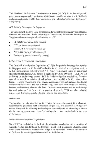 265
The National Infocomm Competency Centre (NICC) is an industry-led,
government-supported, organization that aims to provide assistance to individuals
and organizations to enable them to maintain a high level of infocomm technology
competency.
ICT Security Developers in Singapore
The Government supports local companies offering infocomm security consultancy,
services and products. Some samplings of the security framework developers in
Singapore that encourages ethical manner of ICT:
q CE-InfoSys (www.ce-infosys.com)
q D’Crypt (www.d-crypt.com)
q DigiSAFE (www.digisafe.com.sg)
q PrivyLink (www.privilink.com.sg)
q Transparity (www.transparity.com.sg)
Cyber-crime Investigation Capabilities
The Criminal Investigation Department (CID) is the premier investigation agency
in Singapore vested with the staff authority for all criminal investigation matters
within the Singapore Police Force (SPF). Apart from investigating all major and
specialized crime cases, CID houses a Technology Crime Division (TCD). As the
authority on technology crimes, TCD is the investigation specialists, forensic
specialists as well as builders of technology crime capability for the entire police
force. Its scope of operation goes beyond computer crime and includes traditional
crimes committed with the use of technology such as encrypted mobile devices,
Internet and even the wireless platform. In order to ensure that the nation is ready
for such crimes of the future, the approach adopted by TCD was also to build
capabilities through research, alliance building and education.
Institutions
The local universities are tapped to provide the research capabilities, allowing
researchers to gain more field exposure in the process. For example, the Singapore
Police Force and the Nanyang Technological University are collaborating to tackle
the increasingly prominent role of technology in crimes, particularly in the area
of forensics.
Public Incident Response Capabilities
SingCERT is established to facilitate the detection, resolution and prevention of
security-related incidents on the Internet. SingCERT also issues advisories and
alerts when incidents or events occur. SingCERT maintains a website and a hotline
to facilitate the reporting and dissemination of advisories.
 