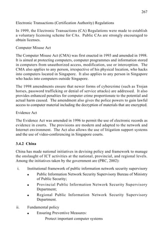 267
Electronic Transactions (Certification Authority) Regulations
In 1999, the Electronic Transactions (CA) Regulations were made to establish
a voluntary licensing scheme for CAs. Public CAs are strongly encouraged to
obtain licenses.
Computer Misuse Act
The Computer Misuse Act (CMA) was first enacted in 1993 and amended in 1998.
It is aimed at protecting computers, computer programmes and information stored
in computers from unauthorized access, modification, use or interception. The
CMA also applies to any person, irrespective of his physical location, who hacks
into computers located in Singapore. It also applies to any person in Singapore
who hacks into computers outside Singapore.
The 1998 amendments ensure that newer forms of cybercrime (such as Trojan
horses, password trafficking or denial of service attacks) are addressed. It also
provides enhanced penalties for computer crime proportionate to the potential and
actual harm caused. The amendment also gives the police powers to gain lawful
access to computer material including the decryption of materials that are encrypted.
Evidence Act
The Evidence Act was amended in 1996 to permit the use of electronic records as
evidence in courts. The provisions are modern and adapted to the network and
Internet environment. The Act also allows the use of litigation support systems
and the use of video-conferencing in Singapore courts.
3.4.2 China
China has made national initiatives in devising policy and framework to manage
the onslaught of ICT activities at the national, provincial, and regional levels.
Among the initiatives taken by the government are (PRC, 2002):
i. Institutional framework of public information network security supervisory
q Public Information Network Security Supervisory Bureau of Ministry
of Public Security;
q Provincial Public Information Network Security Supervisory
Department;
q Regional Public Information Network Security Supervisory
Department.
ii. Fundamental policy
q Ensuring Preventive Measures:
Protect important computer systems
 