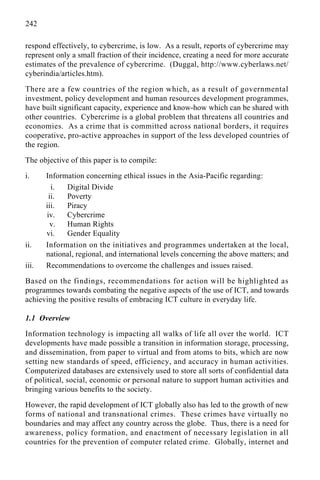 242
respond effectively, to cybercrime, is low. As a result, reports of cybercrime may
represent only a small fraction of their incidence, creating a need for more accurate
estimates of the prevalence of cybercrime. (Duggal, http://www.cyberlaws.net/
cyberindia/articles.htm).
There are a few countries of the region which, as a result of governmental
investment, policy development and human resources development programmes,
have built significant capacity, experience and know-how which can be shared with
other countries. Cybercrime is a global problem that threatens all countries and
economies. As a crime that is committed across national borders, it requires
cooperative, pro-active approaches in support of the less developed countries of
the region.
The objective of this paper is to compile:
i. Information concerning ethical issues in the Asia-Pacific regarding:
i. Digital Divide
ii. Poverty
iii. Piracy
iv. Cybercrime
v. Human Rights
vi. Gender Equality
ii. Information on the initiatives and programmes undertaken at the local,
national, regional, and international levels concerning the above matters; and
iii. Recommendations to overcome the challenges and issues raised.
Based on the findings, recommendations for action will be highlighted as
programmes towards combating the negative aspects of the use of ICT, and towards
achieving the positive results of embracing ICT culture in everyday life.
1.1 Overview
Information technology is impacting all walks of life all over the world. ICT
developments have made possible a transition in information storage, processing,
and dissemination, from paper to virtual and from atoms to bits, which are now
setting new standards of speed, efficiency, and accuracy in human activities.
Computerized databases are extensively used to store all sorts of confidential data
of political, social, economic or personal nature to support human activities and
bringing various benefits to the society.
However, the rapid development of ICT globally also has led to the growth of new
forms of national and transnational crimes. These crimes have virtually no
boundaries and may affect any country across the globe. Thus, there is a need for
awareness, policy formation, and enactment of necessary legislation in all
countries for the prevention of computer related crime. Globally, internet and
 