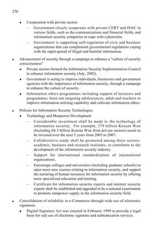270
x Cooperation with private sectors
– Government closely cooperates with private CERT and ISAC in
various fields, such as the communications and financial fields, and
information security companies to cope with cybercrime.
– Government is supporting self-regulation of civic and business
organizations that can complement governmental regulations coping
with the rapid spread of illegal and harmful information.
q Advancement of security through a campaign to enhance a “culture of security
consciousness”
x Private sectors formed the Information Security Implementation Council
to enhance information security (July, 2002).
x Government is acting to impress individuals, businesses and government
agencies with the importance of information security, through a campaign
to enhance the culture of security.
x Information ethics programmes including support of lecturers and
programmes, been run targeting adolescences, adult and teachers to
improve information utilizing capability and cultivate information ethics.
q Policies for Information Security Technologies
x Technology and Manpower Development
– Considerable investment shall be made in the technology of
information security. For example, 279 billion Korean Won
(Including 84.5 billion Korean Won from private sectors) needs to
be invested over the next 5 years from 2003 to 2007.
– Collaborative study shall be promoted among three sectors:
academic, business and research institutes, to contribute to the
development of the information security industry.
– Support for international standardization of international
organizations.
– Encourage colleges and universities (including graduate schools) to
open more new courses relating to information security, and support
the nurturing of human resources for information security by offering
more specialized education and training.
– Certificate for information security experts and internet security
experts shall be established and upgraded to be a national examination
to promote manpower supply in the information security field.
q Consolidation of reliability in e-Commerce through wide use of electronic
signatures
x Digital Signature Act was enacted in February 1999 to provide a legal
basis for safe use of electronic signature and authentication services.
 