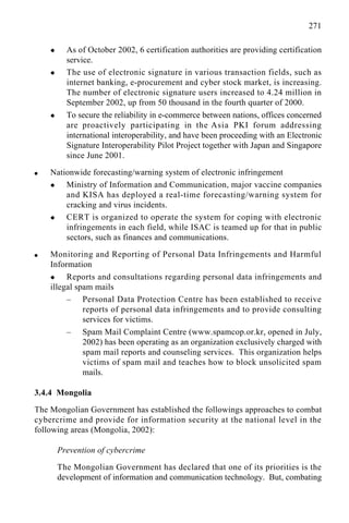 271
x As of October 2002, 6 certification authorities are providing certification
service.
x The use of electronic signature in various transaction fields, such as
internet banking, e-procurement and cyber stock market, is increasing.
The number of electronic signature users increased to 4.24 million in
September 2002, up from 50 thousand in the fourth quarter of 2000.
x To secure the reliability in e-commerce between nations, offices concerned
are proactively participating in the Asia PKI forum addressing
international interoperability, and have been proceeding with an Electronic
Signature Interoperability Pilot Project together with Japan and Singapore
since June 2001.
q Nationwide forecasting/warning system of electronic infringement
x Ministry of Information and Communication, major vaccine companies
and KISA has deployed a real-time forecasting/warning system for
cracking and virus incidents.
x CERT is organized to operate the system for coping with electronic
infringements in each field, while ISAC is teamed up for that in public
sectors, such as finances and communications.
q Monitoring and Reporting of Personal Data Infringements and Harmful
Information
x Reports and consultations regarding personal data infringements and
illegal spam mails
– Personal Data Protection Centre has been established to receive
reports of personal data infringements and to provide consulting
services for victims.
– Spam Mail Complaint Centre (www.spamcop.or.kr, opened in July,
2002) has been operating as an organization exclusively charged with
spam mail reports and counseling services. This organization helps
victims of spam mail and teaches how to block unsolicited spam
mails.
3.4.4 Mongolia
The Mongolian Government has established the followings approaches to combat
cybercrime and provide for information security at the national level in the
following areas (Mongolia, 2002):
Prevention of cybercrime
The Mongolian Government has declared that one of its priorities is the
development of information and communication technology. But, combating
 