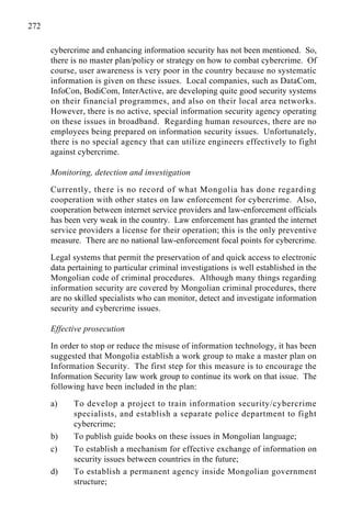 272
cybercrime and enhancing information security has not been mentioned. So,
there is no master plan/policy or strategy on how to combat cybercrime. Of
course, user awareness is very poor in the country because no systematic
information is given on these issues. Local companies, such as DataCom,
InfoCon, BodiCom, InterActive, are developing quite good security systems
on their financial programmes, and also on their local area networks.
However, there is no active, special information security agency operating
on these issues in broadband. Regarding human resources, there are no
employees being prepared on information security issues. Unfortunately,
there is no special agency that can utilize engineers effectively to fight
against cybercrime.
Monitoring, detection and investigation
Currently, there is no record of what Mongolia has done regarding
cooperation with other states on law enforcement for cybercrime. Also,
cooperation between internet service providers and law-enforcement officials
has been very weak in the country. Law enforcement has granted the internet
service providers a license for their operation; this is the only preventive
measure. There are no national law-enforcement focal points for cybercrime.
Legal systems that permit the preservation of and quick access to electronic
data pertaining to particular criminal investigations is well established in the
Mongolian code of criminal procedures. Although many things regarding
information security are covered by Mongolian criminal procedures, there
are no skilled specialists who can monitor, detect and investigate information
security and cybercrime issues.
Effective prosecution
In order to stop or reduce the misuse of information technology, it has been
suggested that Mongolia establish a work group to make a master plan on
Information Security. The first step for this measure is to encourage the
Information Security law work group to continue its work on that issue. The
following have been included in the plan:
a) To develop a project to train information security/cybercrime
specialists, and establish a separate police department to fight
cybercrime;
b) To publish guide books on these issues in Mongolian language;
c) To establish a mechanism for effective exchange of information on
security issues between countries in the future;
d) To establish a permanent agency inside Mongolian government
structure;
 