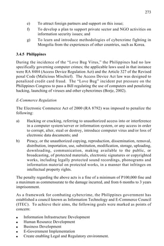 273
e) To attract foreign partners and support on this issue;
f) To develop a plan to support private sector and NGO activities on
information security issues; and
g) To learn and introduce methodologies of cybercrime fighting in
Mongolia from the experiences of other countries, such as Korea.
3.4.5 Philippines
During the incidence of the “Love Bug Virus,” the Philippines had no law
specifically governing computer crimes; the applicable laws used in that instance
were RA 8484 (Access Device Regulation Act) and the Article 327 of the Revised
penal Code (Malicious Mischief). The Access Device Act law was designed to
penalized credit card fraud. The “Love Bug” incident put pressure on the
Philippines Congress to pass a Bill regulating the use of computers and penalizing
hacking, launching of viruses and other cybercrimes (Borje, 2002).
E-Commerce Regulation
The Electronic Commerce Act of 2000 (RA 8792) was imposed to penalize the
following:
a) Hacking or cracking, referring to unauthorized access into or interference
in a computer system/server or information system, or any access in order
to corrupt, alter, steal or destroy, introduce computer virus and/or loss of
electronic data documents; and
b) Piracy, or the unauthorized copying, reproduction, dissemination, removal,
distribution, importation, use, substitution, modification, storage, uploading,
downloading, communication, making available to the public, or
broadcasting, of protected materials, electronic signatures or copyrighted
works, including legally protected sound recordings, phonograms and
information material on protected works, in a manner that infringes on
intellectual property rights.
The penalty regarding the above acts is a fine of a minimum of P100,000 fine and
a maximum as commensurate to the damage incurred, and from 6 months to 3 years
imprisonment.
As a framework for combating cybercrime, the Philippines government has
established a council known as Information Technology and E-Commerce Council
(ITEC). To achieve their aims, the following goals were marked as points of
concern:
q Information Infrastructure Development
q Human Resource Development
q Business Development
q E-Government Implementation
q Create enabling Legal and Regulatory environment.
 