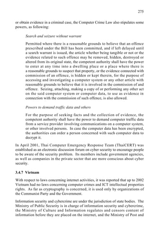 275
or obtain evidence in a criminal case, the Computer Crime Law also stipulates some
powers, as following:
Search and seizure without warrant
Permitted where there is a reasonable grounds to believe that an offence
prescribed under the Bill has been committed, and if left delayed until
a search warrant is issued, the article whether being tangible or not or the
evidence related to such offence may be removed, hidden, destroyed or
altered from its original state, the competent authority shall have the power
to enter at any time into a dwelling place or a place where there is
a reasonable grounds to suspect that property, or the evidence connected with
commission of an offence, is hidden or kept therein, for the purpose of
accessing and investigating a computer system or any other article with
reasonable grounds to believe that it is involved in the commission of and
offence. Seizing, attaching, making a copy of or performing any other act
on the said computer system or computer data, to use as evidence in
connection with the commission of such offence, is also allowed.
Powers to demand traffic data and others
For the purpose of seeking facts and the collection of evidence, the
competent authority shall have the power to demand computer traffic data
from a service provider involving communications on a computer system,
or other involved persons. In case the computer data has been encrypted,
the authorities can order a person concerned with such computer data to
decrypt it.
In April 2001, Thai Computer Emergency Response Team (ThaiCERT) was
established as an electronic discussion forum on cyber security to encourage people
to be aware of the security problem. Its members include government agencies,
as well as companies in the private sector that are more conscious about cyber
security.
3.4.7 Vietnam
With respect to laws concerning internet activities, it was reported that up to 2002
Vietnam had no laws concerning computer crimes and ICT intellectual properties
rights. As far as cryptography is concerned, it is used only by organizations of
the Communist Party and the Government.
Information security and cybercrime are under the jurisdiction of state bodies. The
Ministry of Public Security is in charge of information security and cybercrime,
the Ministry of Culture and Information regulates and censors content of
information before they are placed on the internet, and the Ministry of Post and
 