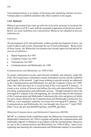 276
Telecommunications is in charge of licensing and regulating internet services.
Vietnam plans to establish cyberlaws like other countries in the region.
3.4.8 Malaysia
Malaysia government has come up with lots of security measures to inculcate the
ethical culture to all ICT users with the concerted cooperation of the private sectors.
Below are some underline laws and policies Malaysia has adopted to prevent
malicious act.
Cyberlaws
The development of IT and multimedia, without parallel development of laws, can
result in abuses and, in turn, discourage the use of such technologies. Being aware
of these issues, the Malaysian Government has already approved and passed its
own set of cyberlaws:
q Digital Signature Act 1997
q Computer Crimes Act 1997
q Telemedicine Act 1997
q Communications and Multimedia Act 1998
Communications and Multimedia Act 1998 (CMA)
To ensure information security and network reliability and integrity, under the
CMA, the Commission is entrusted to ensure information security and the reliability
and integrity of the network. Legal issues relating to network security are addressed
in the Communications and Multimedia Act and the Computer Crimes Act 1998.
Thus, the CMA provides for a restructuring of the converged ICT industry. It
creates a new system of licenses and defines the roles and responsibilities of those
providing communication and multimedia services. Though intended to allow the
converged ICT industry to be self-regulating, the Act also provides for the existence
of the Communication and Multimedia Commission (the roles and powers of which
are more clearly defined by the Communications and Multimedia Commission Act
1998) as a new regulatory authority to oversee the converged ICT industry. The
Communications and Multimedia Act was brought into force on 1st
April 1999.
(http://www.cmc.gov.my/akta588/eng/legis_cma1998_pg3.htm).
Malaysian Communications and Multimedia Commission (MCMC)
MCMC is a statutory body established under the Malaysian Communications and
Multimedia Commission Act 1998 to regulate and nurture the communications and
multimedia industry in Malaysia in accordance with the national policy objectives
set out in the Communications and Multimedia Act 1998 (CMA). Apart from
regulating and nurturing the communication and Multimedia industry in accordance
 