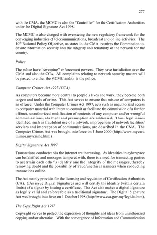 277
with the CMA, the MCMC is also the “Controller” for the Certification Authorities
under the Digital Signature Act 1998.
The MCMC is also charged with overseeing the new regulatory framework for the
converging industries of telecommunications, broadcast and online activities. The
10th
National Policy Objective, as stated in the CMA, requires the Commission to
ensure information security and the integrity and reliability of the network for the
country.
Police
The police have “sweeping” enforcement powers. They have jurisdiction over the
CMA and also the CCA. All complaints relating to network security matters will
be passed to either the MCMC and/or to the police.
Computer Crimes Act 1997 (CCA)
As computers become more central to people’s lives and work, they become both
targets and tools of crime. This Act serves to ensure that misuse of computers is
an offence. Under the Computer Crimes Act 1997, acts such as unauthorized access
to computer material with intent to commit or facilitate the commission of a further
offence, unauthorized modification of contents of any computer and/or wrongful
communications, abetment and presumption are addressed. Thus, legal issues
identified, such as fraudulent use of a network, improper use of network facilities/
services and interception of communications, are described in the CMA. The
Computer Crimes Act was brought into force on 1 June 2000 (http://www.mycert.
mimos.my/crime.html).
Digital Signature Act 1997
Transactions conducted via the internet are increasing. As identities in cyberspace
can be falsified and messages tampered with, there is a need for transacting parties
to ascertain each other’s identity and the integrity of the messages, thereby
removing doubt and the possibility of fraud/unethical manners when conducting
transactions online.
The Act mainly provides for the licensing and regulation of Certification Authorities
(CA). CAs issue Digital Signatures and will certify the identity (within certain
limits) of a signor by issuing a certificate. The Act also makes a digital signature
as legally valid and enforceable as a traditional signature. The Digital Signature
Act was brought into force on 1 October 1998 (http://www.cca.gov.my/legislat.htm).
The Copy Right Act 1997
Copyright serves to protect the expression of thoughts and ideas from unauthorized
copying and/or alteration. With the convergence of Information and Communication
 