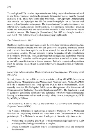 278
Technologies (ICT), creative expression is now being captured and communicated
in new forms (example: multimedia products, broadcast of movies over the Internet
and cable TV). These new forms need protection. The Copyright (Amendment)
Act amends the Copyright Act 1987 to extend copyright law to the new and
converged multimedia environment. The transmission of copyright works over the
internet now clearly amounts to infringement. Technological methods of ensuring
works and authorship info are not altered or removed is also protected to ensure
an ethical manner. The Copyright (Amendment) Act 1997 was brought into force
on 1 April 1999 (http://www.mycert.mimos.my/copyright.html).
The Telemedicine Act 1997
Healthcare systems and providers around the world are becoming interconnected.
People and local healthcare providers can gain access to quality healthcare advice
and consultation from specialists from around the world, independent of
geographical location. The Act serves to regulate the practice of tele-consultations
in the medical profession. The Act provides that any registered doctor may practise
“telemedicine,” but other healthcare providers (such as a medical assistant, nurse
or midwife) must first obtain a license to do so. Patient’s consent and regulations
must be handled in an ethical manner (http://www.mycert.mimos.my/telemed-
eng.html).
Malaysian Administrative Modernization and Management Planning Unit
(MAMPU)
Security issues in the public sector is administered by MAMPU (Malaysian
Administrative Modernization and Management Planning Unit). Within MAMPU
is the ICT Security Division. They operate a CERT for the Government. They
recently launched The Malaysian Public sector Management of Information and
Communications Technology Security Handbook (myMIS). The handbook is a set
of guidelines concerning compliance and adherence to best practices and measures
leading to information and network security. (http://www.mampu.gov.my/ICT/
MyMIS/MyMIS.htm)
The National IT Council (NITC) and National ICT Security and Emergency
Response Centre (NISER)
The National Information Technology Council of Malaysia (NITC Malaysia)
functions as the primary advisor and consultant to the Government on matters
pertaining to IT in Malaysia’s national development. Its main objectives are to:
q Promote the sustainable growth of IT development and application via R&D
planning and technology acquisition strategies;
q Ensure the smooth integration of new technologies into social and economic
development;
 