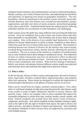 243
computer-based commerce and communications cut across territorial boundaries,
thereby creating a new realm of human activities, and undermining the feasibility
and legitimacy of applying laws based on geographic boundaries. The new
boundaries, which are manifested in the monitor screens, firewalls, passwords,
intruder detection, and virus busters, have created new personalities, groups,
organizations, and other new forms of social, economic, and political groupings
in the cyber world of bits. Traditional border-based law making and law enforcing
authorities find this new environment of cyber boundaries very challenging.
Cyber systems across the globe have many different rules governing the behaviour
of users. Users are completely free to join or leave any system whose rules they
find comfortable or uncomfortable. This flexibility may at times lead to improper
user conduct. Also, in the absence of any suitable legal framework, it may be
difficult for System Administrators to check on frauds, vandalism or other abuses,
which may cause the lives of many online users to be miserable. This situation is
alarming because any element of distrust for the internet may lead to people
avoiding doing transactions online, thereby directly affecting the growth of
e-commerce. The use or misuse of the internet as a medium of communication
may in some situations lead to direct damage to real physical society. Non-imposition
of taxes on online transactions may have its destructive effect on physical
businesses, and also government revenues. Terrorists may also make use of the
web to create conspiracies and violence. Wide and free sharing of ideologies,
beliefs, convictions, and opinions between different cultures might cause physical
and emotional stress and confusion that might lead to physical violence.
1.2 What is Ethics
In the last decade, dozens of ethics centres and programmes devoted to business
ethics, legal ethics, bioethics, medical ethics, engineering ethics, and computer
ethics have sprung up. These centres are designed to examine the implications of
moral principles and practices in all spheres of human activity on our lives.
Ethics can be viewed from two angles, normative and prescriptive. First, ethics
refers to well-based standards of right and wrong that prescribe what humans ought
to do, usually in terms of rights, obligations, benefits to society, fairness, and
specific virtues. Ethics, for example, refers to those standards that impose the
reasonable obligations to refrain from rape, stealing, murder, assault, slander, and
fraud. Ethical standards also include those that enjoin virtues of honesty,
compassion, and loyalty. And, ethical standards include standards relating to rights,
such as the right to life, the right to freedom from injury, the right to choose, the
right to privacy, and right to freedom of speech and expression. Such standards
are adequate standards of ethics because they are supported by consistent and
well-founded reasons.
 