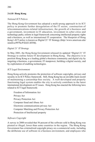 280
3.4.10 Hong Kong
National ICT Polices
The Hong Kong Government has adopted a multi-prong approach in its ICT
policy to promote further deregulation of the IT sector, construction of
telecommunications-related infrastructure, the growth of e-business and
e-government, investment in IT education, investment in cyber cities and
technology parks, reform in legal framework concerning intellectual property rights
and e-business, as well as international IT cooperation. The blueprint of Hong
Kong’s ICT policy is known as Digital 21’ IT Strategy (http://www.american.edu/
initeb/cc9979a/PAGE3.HTM).
Digital 21’ IT Strategy
In May 2001, the Hong Kong Government released its updated ‘Digital 21’ IT
Strategy to outline future IT development in Hong Kong. The objective is to
position Hong Kong as a leading global e-business community and digital city by
targeting e-business, e-government, IT manpower, building a digital society, and
by exploitation of enabling technologies.
ICT Legal Environment
Hong Kong actively promotes the protection of software copyrights, privacy and
security in its ICT Policy framework. Still, Hong Kong has an enviable track record
of maintaining a censorship-free society. A well-developed and properly
functioning legal system enables the city to actively contribute to the latest
international development on IT issues. Hong Kong has enacted the following laws
related to ICT legal framework:
Freedom of Information Act
Privacy Act
Privacy Protection Act
Computer fraud and Abuse Act
Electronic communications privacy Act
Computer Matching and Privacy Protection Act
Protection of Intellectual property
Software Copyright
A survey in 2000 revealed that 56 percent of the software sold in Hong Kong was
pirated or illegal, lower than some countries in the region. The Hong Kong
Government has criminalized copyright piracy on a commercial scale, including
the deliberate use of software in a business environment, and employees who
 
