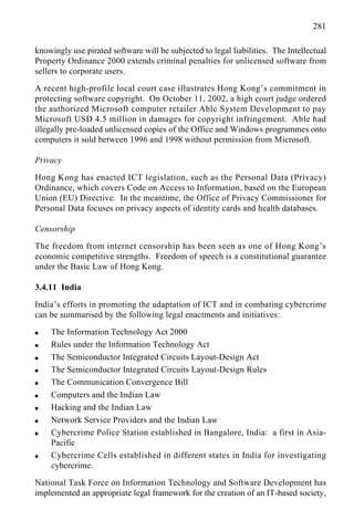 281
knowingly use pirated software will be subjected to legal liabilities. The Intellectual
Property Ordinance 2000 extends criminal penalties for unlicensed software from
sellers to corporate users.
A recent high-profile local court case illustrates Hong Kong’s commitment in
protecting software copyright. On October 11, 2002, a high court judge ordered
the authorized Microsoft computer retailer Able System Development to pay
Microsoft USD 4.5 million in damages for copyright infringement. Able had
illegally pre-loaded unlicensed copies of the Office and Windows programmes onto
computers it sold between 1996 and 1998 without permission from Microsoft.
Privacy
Hong Kong has enacted ICT legislation, such as the Personal Data (Privacy)
Ordinance, which covers Code on Access to Information, based on the European
Union (EU) Directive. In the meantime, the Office of Privacy Commissioner for
Personal Data focuses on privacy aspects of identity cards and health databases.
Censorship
The freedom from internet censorship has been seen as one of Hong Kong’s
economic competitive strengths. Freedom of speech is a constitutional guarantee
under the Basic Law of Hong Kong.
3.4.11 India
India’s efforts in promoting the adaptation of ICT and in combating cybercrime
can be summarised by the following legal enactments and initiatives:
q The Information Technology Act 2000
q Rules under the Information Technology Act
q The Semiconductor Integrated Circuits Layout-Design Act
q The Semiconductor Integrated Circuits Layout-Design Rules
q The Communication Convergence Bill
q Computers and the Indian Law
q Hacking and the Indian Law
q Network Service Providers and the Indian Law
q Cybercrime Police Station established in Bangalore, India: a first in Asia-
Pacific
q Cybercrime Cells established in different states in India for investigating
cybercrime.
National Task Force on Information Technology and Software Development has
implemented an appropriate legal framework for the creation of an IT-based society,
 
