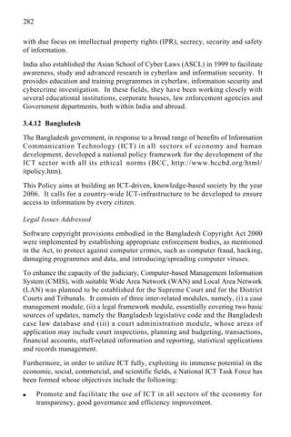 282
with due focus on intellectual property rights (IPR), secrecy, security and safety
of information.
India also established the Asian School of Cyber Laws (ASCL) in 1999 to facilitate
awareness, study and advanced research in cyberlaw and information security. It
provides education and training programmes in cyberlaw, information security and
cybercrime investigation. In these fields, they have been working closely with
several educational institutions, corporate houses, law enforcement agencies and
Government departments, both within India and abroad.
3.4.12 Bangladesh
The Bangladesh government, in response to a broad range of benefits of Information
Communication Technology (ICT) in all sectors of economy and human
development, developed a national policy framework for the development of the
ICT sector with all its ethical norms (BCC, http://www.bccbd.org/html/
itpolicy.htm).
This Policy aims at building an ICT-driven, knowledge-based society by the year
2006. It calls for a country-wide ICT-infrastructure to be developed to ensure
access to information by every citizen.
Legal Issues Addressed
Software copyright provisions embodied in the Bangladesh Copyright Act 2000
were implemented by establishing appropriate enforcement bodies, as mentioned
in the Act, to protect against computer crimes, such as computer fraud, hacking,
damaging programmes and data, and introducing/spreading computer viruses.
To enhance the capacity of the judiciary, Computer-based Management Information
System (CMIS), with suitable Wide Area Network (WAN) and Local Area Network
(LAN) was planned to be established for the Supreme Court and for the District
Courts and Tribunals. It consists of three inter-related modules, namely, (i) a case
management module, (ii) a legal framework module, essentially covering two basic
sources of updates, namely the Bangladesh legislative code and the Bangladesh
case law database and (iii) a court administration module, whose areas of
application may include court inspections, planning and budgeting, transactions,
financial accounts, staff-related information and reporting, statistical applications
and records management.
Furthermore, in order to utilize ICT fully, exploiting its immense potential in the
economic, social, commercial, and scientific fields, a National ICT Task Force has
been formed whose objectives include the following:
q Promote and facilitate the use of ICT in all sectors of the economy for
transparency, good governance and efficiency improvement.
 